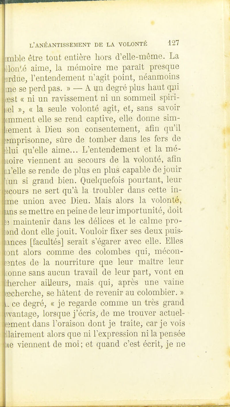 imble être tout entière hors d'elle-même. La llonté aime, la mémoire me parait presque 'la-due, l'entendement n'agit point, néanmoins me se perd pas. » — A un degré plus haut qxii eest « ni un ravissement ni un sommeil spiri- lel y), « la seule volonté agit, et, sans savoir iimment elle se rend captive, elle donne sim- tement à Dieu son consentement, afin qu'il ■împrisonne, sûre de tomber dans les fers de 'blui qu'elle aime... L'entendement et la mé- moire viennent au secours de la volonté, afin u'elle se rende de plus en plus capable de jouir ïun si grand bien. Quelquefois pourtant, leur îecours ne sert qu'à la troubler dans cette in- ime union avec Dieu. Mais alors la volonté, ims se mettre en peine de leur importunité, doit maintenir dans les délices et le calme pro- fond dont elle jouit. Vouloir fixer ses deux puis- lances [facultés] serait s'égarer avec elle. Elles ;ont alors comme des colombes qui, mécon- :'3ntes de la nourriture que leur maître leur conne sans aucun travail de leur part, vont en Ihercher ailleurs, mais qui, après une vaine eecherche, se hâtent de revenir au colombier. » ce degré, « je regarde comme un très grand wantage, lorsque j'écris, de me trouver actuel- esmentdans l'oraison dont je traite, car je vois ilairement alors que ni l'expression ni la pensée ne viennent de moi; et quand c'est écrit, je ne