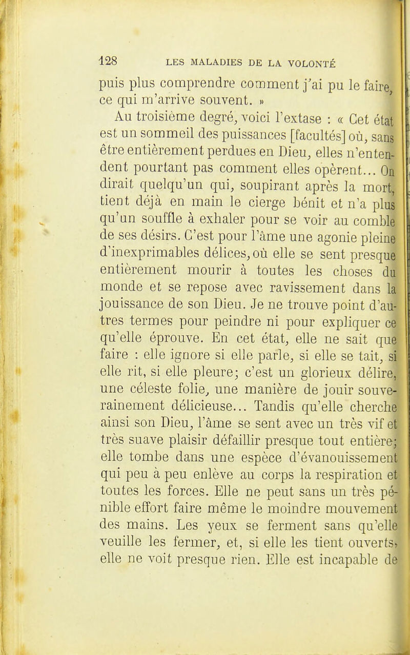 puis plus comprendre comment j'ai pu le faire ce qui m'arrive souvent. » * Au troisième degré, voici l'extase : « Cet état est un sommeil des puissances [facultés] où, sans être entièrement perdues en Dieu, elles n'enten- dent pourtant pas comment elles opèrent... On dirait quelqu'un qui, soupirant après la mort, tient déjà en main le cierge bénit et n'a plus qu'un souffle à exhaler pour se voir au comble de ses désirs. C'est pour l'âme une agonie pleine d'inexprimables délices, où elle se sent presque entièrement mourir à toutes les choses du monde et se repose avec ravissement dans la jouissance de son Dieu. Je ne trouve point d'au- tres termes pour peindre ni pour expliquer ce qu'elle éprouve. En cet état, elle ne sait que faire : elle ignore si elle parle, si elle se tait, si elle rit, si elle pleure; c'est un glorieux délire, une céleste folie^ une manière de jouir souve- rainement délicieuse... Tandis qu'elle cherche ainsi son Dieu, l'âme se sent avec un très vif et très suave plaisir défaillir presque tout entière; elle tombe dans une espèce d'évanouissement qui peu à peu enlève au corps la respiration et toutes les forces. Elle ne peut sans un très pé- nible effort faire même le moindre mouvement des mains. Les yeux se ferment sans qu'elle veuille les fermer, et, si elle les tient ouverts, elle ne voit presque rien. Elle est incapable de