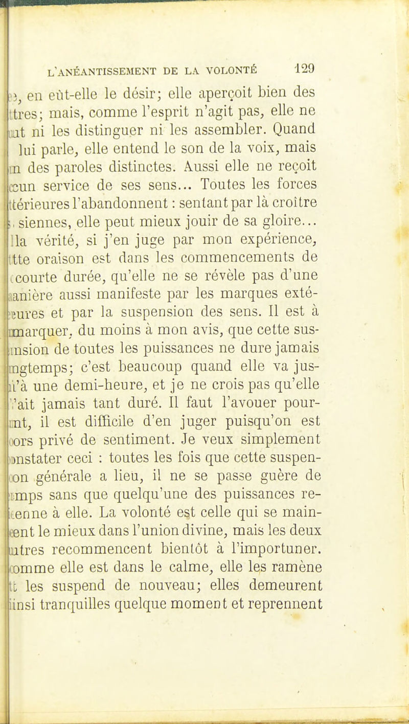 ^î, en eùt-elle le désir; elle aperçoit bien des ttres; mais, comme l'esprit n'agit pas, elle ne liât ni les distinguer ni les assembler. Quand lui parle, elle entend le son de la voix, mais m des paroles distinctes. Aussi elle ne reçoit ccun service de ses sens... Toutes les forces ttérieures l'abandonnent : sentant par là croître siennes, elle peut mieux jouir de sa gloire... lia vérité, si j'en juge par mon expérience, tte oraison est dans les commencements de |Lcourte durée, qu'elle ne se révèle pas d'une anière aussi manifeste par les marques exté- !ures et par la suspension des sens. Il est à imarquer, du moins à mon avis, que cette sus- insion de toutes les puissances ne dure jamais agtemps; c'est beaucoup quand elle va jus- ii'à une demi-heure, et je ne crois pas qu'elle ■,'ait jamais tant duré. Il faut l'avouer pour- nt, il est difficile d'en juger puisqu'on est ors privé de sentiment. Je veux simplement )nstater ceci : toutes les fois que cette suspen- on générale a lieu, il ne se passe guère de imps sans que quelqu'une des puissances re- tienne à elle. La volonté est celle qui se main- eent le mieux dans l'union divine, mais les deux iutres recommencent bientôt à l'importuner, comme elle est dans le calme, elle les ramène tt les suspend de nouveau; elles demeurent iinsi tranquilles quelque moment et reprennent