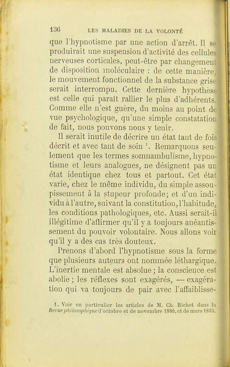 que riiypnotisme par une action d'arrêt. Il se produirait une suspension d'activité des cellulei nerveuses corticales, peut-être par changemenl de disposition moléculaire : de cette manière le mouvement fonctionnel de la substance grisf serait interrompu. Cette dernière hypothèse est celle qui parait rallier le plus d'adhérents. Gomme elle n'est guère, du moins au point d( vue psychologique, qu'une simple constatatior de fait, nous pouvons nous y tenir. 11 serait inutile de décrire un état tant de fois i décrit et avec tant de soin \ Remarquons seu- lement que les termes somnambulisme, hypno- tisme et leurs analogues, ne désignent pas ur état identique chez tous et partout. Cet état varie, chez le même individu, du simple assou- pissement à la stupeur profonde; et d'un indi- vidu à l'autre, suivant la constitution, l'habitude, les conditions pathologiques, etc. Aussi serait-il illégitime d'afiirmer qu'il y a toujours anéantis- sement du pouvoir volontaire. Nous allons voir qu'il y a des cas très douteux. Prenons d'abord l'hypnotisme sous la forme que plusieurs auteurs ont nommée léthargique. L'inertie mentale est absolue ; la conscience est abolie; les réflexes sont exagérés, —exagéra- tion qui va toujours de pair avec Taffaiblisse- 1. Voir en particulier les articles de M. Ch. Richet dans hi Revuephilosophiguc d'octobre et de novembre 1880, et de mars 1883.