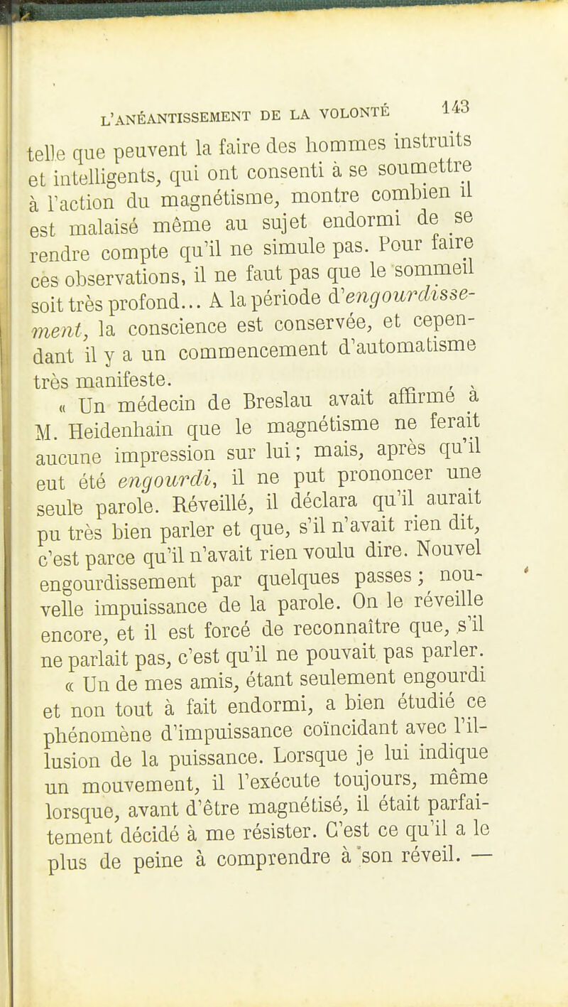 telle que peuvent la faire des hommes instruits et intelligents, qui ont consenti à se soumettre à Faction du magnétisme, montre combien u est malaisé même au sujet endormi de se rendre compte qu'il ne simule pas. Pour taire ces observations, il ne faut pas que le sommeil soit très profond... A la période engourdisse- ment, la conscience est conservée, et cepen- dant il y a un commencement d'automatisme très manifeste. . ' ^ « Un médecin de Breslau avait affirme a M. Heidenhain que le magnétisme ne ferait aucune impression sur lui ; mais, après qu'il eut été engourdi, il ne put prononcer une seule parole. Réveillé, il déclara qu'il aurait pu très bien parler et que, s'il n'avait rien dit, c'est parce qu'il n'avait rien voulu dire. Nouvel engourdissement par quelques passes; nou- velle impuissance de la parole. On le réveille encore, et il est forcé de reconnaître que, s'il ne parlait pas, c'est qu'il ne pouvait pas parler. « Un de mes amis, étant seulement engourdi et non tout à fait endormi, a bien étudié ce phénomène d'impuissance coïncidant avec l'il- lusion de la puissance. Lorsque je lui indique un mouvement, il l'exécute toujours, même lorsque, avant d'être magnétisé, il était parfai- tement décidé à me résister. C'est ce qu'il a le plus de peine à comprendre à'son réveil. —