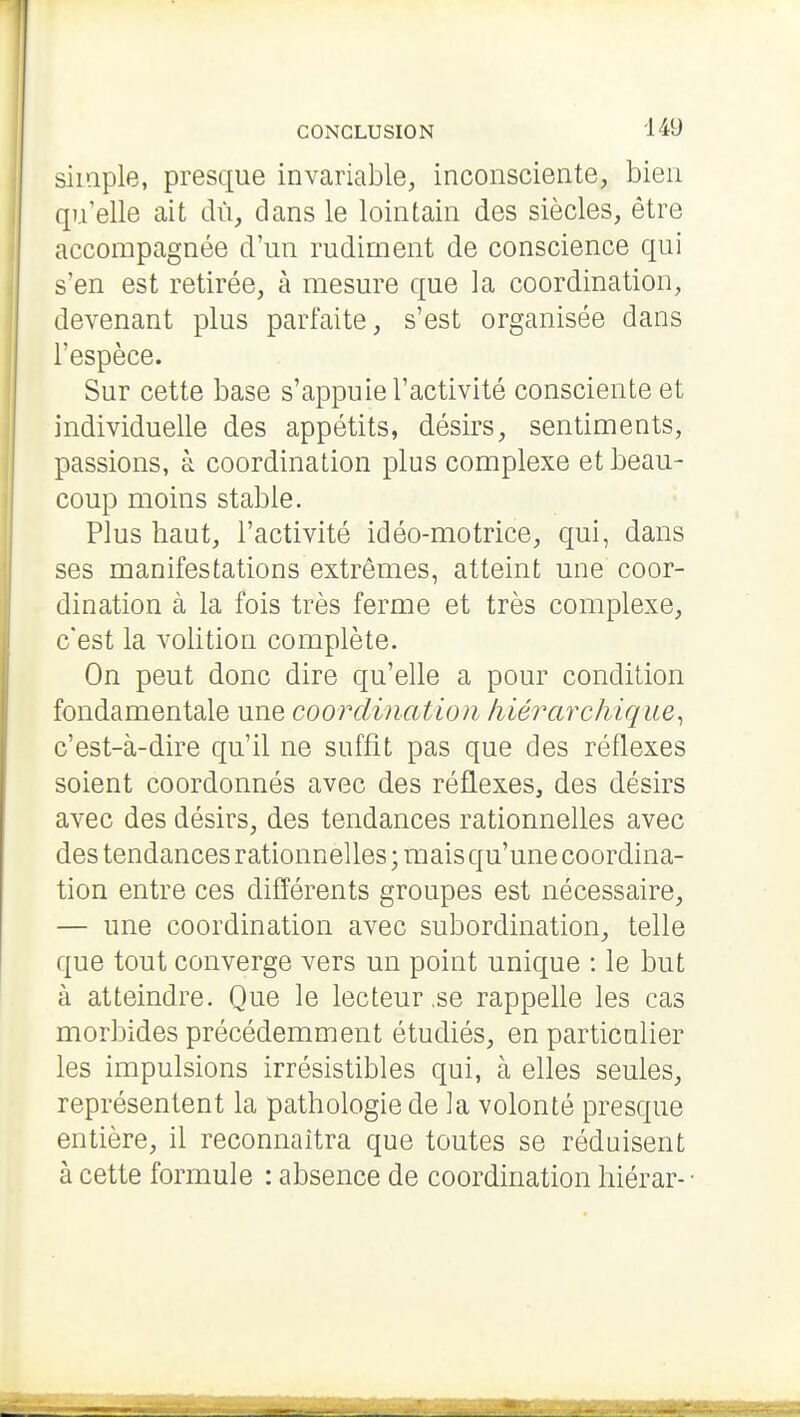 simple, presque invariable, inconsciente, bien qu'elle ait dû, dans le lointain des siècles, être accompagnée d'un rudiment de conscience qui s'en est retirée, à mesure que la coordination, devenant plus parfaite, s'est organisée dans l'espèce. Sur cette base s'appuie l'activité consciente et individuelle des appétits, désirs, sentiments, passions, à coordination plus complexe et beau- coup moins stable. Plus haut, l'activité idéo-motrice, qui, dans ses manifestations extrêmes, atteint une coor- dination à la fois très ferme et très complexe, c'est la volition complète. On peut donc dire qu'elle a pour condition fondamentale une coordination liiérarchique.^ c'est-à-dire qu'il ne suffît pas que des réflexes soient coordonnés avec des réflexes, des désirs avec des désirs, des tendances rationnelles avec des tendances rationnelles ; mais qu'une coordina- tion entre ces différents groupes est nécessaire, — une coordination avec subordination, telle que tout converge vers un point unique : le but à atteindre. Que le lecteur,se rappelle les cas morbides précédemment étudiés, en particulier les impulsions irrésistibles qui, à elles seules, représentent la pathologie de la volonté presque entière, il reconnaîtra que toutes se réduisent à cette formule : absence de coordination hiérar--