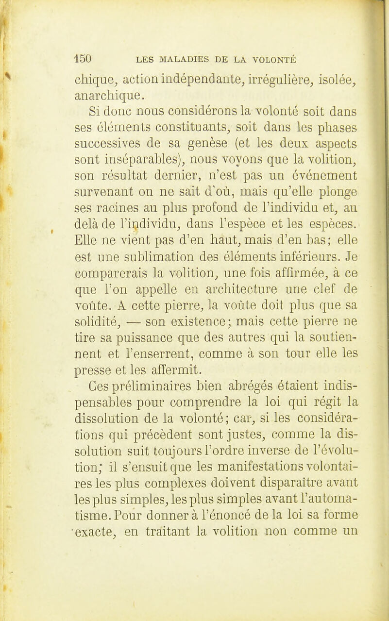 chique^ action indépendante, irrégnlière, isolée, anarchique. Si donc nous considérons la volonté soit dans ses éléments constituants, soit dans les phases successives de sa genèse (et les deux aspects sont inséparables), nous voyons que la volition, son résultat dernier, n'est pas un événement survenant on ne sait d'où, mais qu'elle plonge ses racines au plus profond de l'individn et, au delà de l'iudividu, dans l'espèce et les espèces. Elle ne vient pas d'en haut, mais d'en bas; elle est une sublimation des éléments inférieurs. Je comparerais la volition, une fois affirmée, à ce que l'on appelle en architecture une clef de voûte. A cette pierre, la voûte doit plus que sa solidité, — son existence; mais cette pierre ne tire sa puissance que des autres qui la soutien- nent et l'enserrent, comme à son tour elle les presse et les affermit. Ces préliminaires bien abrégés étaient indis- pensables pour comprendre la loi qui régit la dissolution de la volonté ; car, si les considéra- tions qui précèdent sont justes, comme la dis- solution suit toujours l'ordre inverse de l'évolu- tion; il s'ensuit que les manifestations volontai- res les plus complexes doivent disparaître avant les plus simples, les plus simples avant l'automa- tisme. Pour donner à l'énoncé de la loi sa forme •exacte, en traitant la volition non comme un