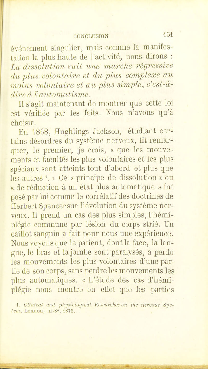 événement singulier, mais comme la manifes- tation la plus haute de l'activité, nous dirons : La dissolution suit une marche régressive du plus volontaire et du plies comjjlexe au moins volontaire et au plus simple, c'est-à- dire cl V automatisme. Il s'agit maintenant de montrer que cette loi est vérifiée par les faits. Nous n'avons qu'à choisir. En 1868, Hughlings Jackson, étudiant cer- tains désordres du système nerveux, fît remar- quer, le premier, je crois, « que les mouve- ments et facultés les plus volontaires et les plus spéciaux sont atteints tout d'abord et plus que les autres '. » Ce « principe de dissolution » ou « de réduction à un état plus automatique » fut posé par lui comme le corrélatif des doctrines de Herbert Spencer sur l'évolution du système ner- veux. Il prend un cas des plus simples, l'hémi- plégie commune par lésion du corps strié. Un caillot sanguin a fait pour nous une expérience. Nous voyons que le patient, dont la face, la lan- gue, le bras et la jambe sont paralysés, a perdu les mouvements les plus volontaires d'une par- tie de son corps, sans perdre les mouvements les plus automatiques. « L'étude des cas d'hémi- plégie nous montre en effet que les parties 1. Clinical and phi/siological Researches on the nervous Sys- tem, Loadon, ia-S, 1875.