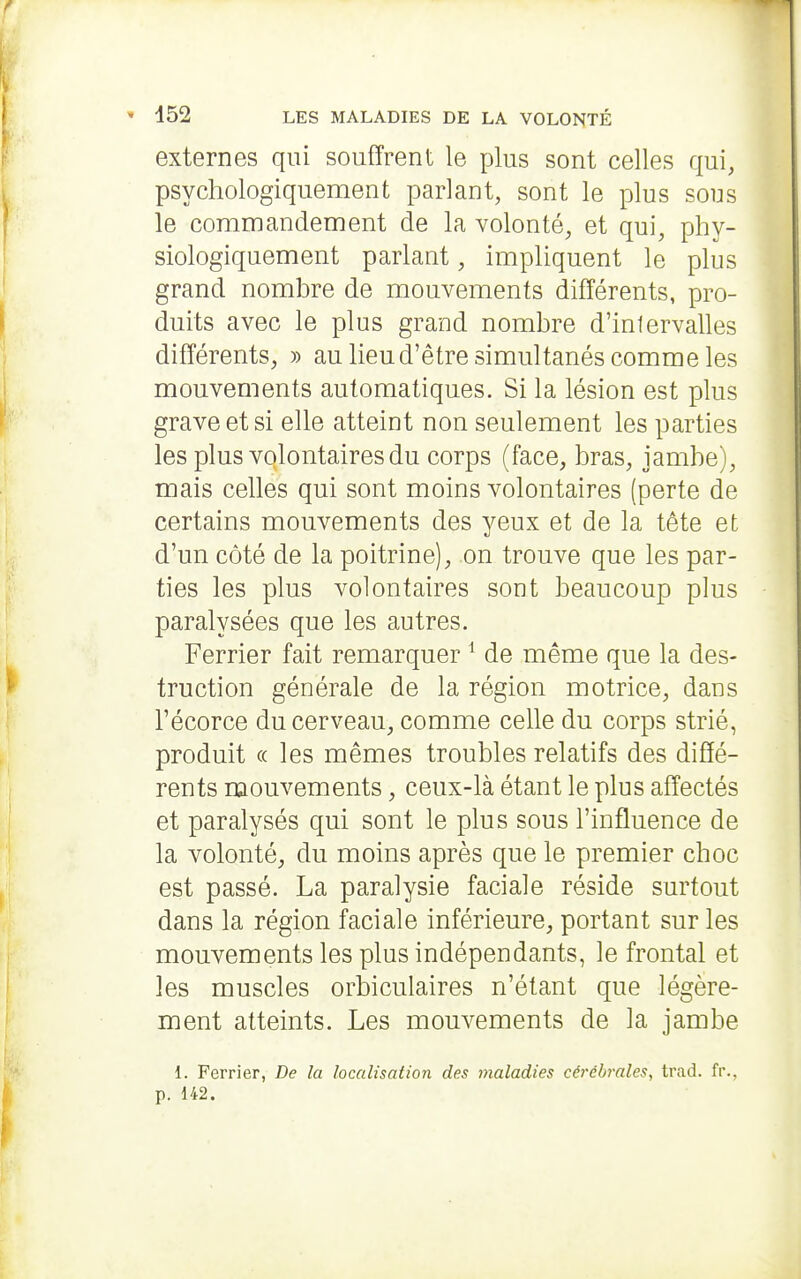 externes qui souffrent le plus sont celles qui, psychologiquement parlant, sont le plus sous le commandement de la volonté, et qui, phy- siologiquement parlant, impliquent le plus grand nombre de mouvements différents, pro- duits avec le plus grand nombre d'intervalles différents, » au lieu d'être simultanés comme les mouvements automatiques. Si la lésion est plus grave et si elle atteint non seulement les parties les plus volontaires du corps (face, bras, jambe), mais celles qui sont moins volontaires (perte de certains mouvements des yeux et de la tête et d'un côté de la poitrine), on trouve que les par- ties les plus volontaires sont beaucoup plus paralysées que les autres. Ferrier fait remarquer ^ de même que la des- truction générale de la région motrice, dans l'écorce du cerveau, comme celle du corps strié, produit (( les mêmes troubles relatifs des diffé- rents mouvements, ceux-là étant le plus affectés et paralysés qui sont le plus sous l'influence de la volonté, du moins après que le premier choc est passé. La paralysie faciale réside surtout dans la région faciale inférieure, portant sur les mouvements les plus indépendants, le frontal et les muscles orbiculaires n'étant que légère- ment atteints. Les mouvements de la jambe 1. Ferrier, De la localisation des maladies cérébrales, trad. fr., p. 142.