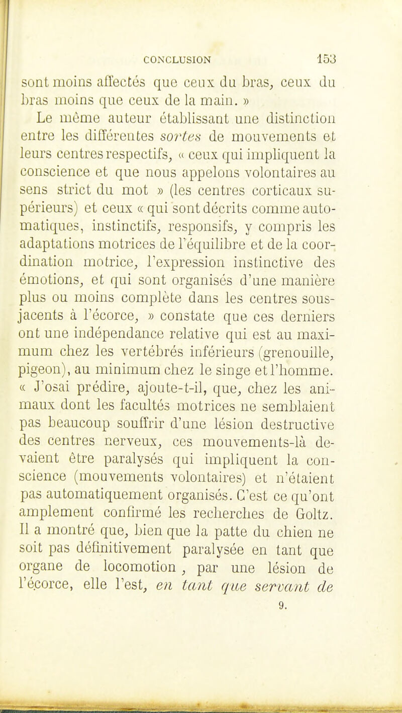 sont moins affectés que ceux du bras, ceux du bras moins que ceux de la main. » Le même auteur établissant une distinction entre les différentes soî'tes de mouvements et leurs centres respectifs, « ceux qui impliquent la conscience et que nous appelons volontaires au sens strict du mot » (les centres corticaux su- périeurs) et ceux « qui sont décrits comme auto- matiques, instinctifs, responsifs, y compris les adaptations motrices de Téquilibre et de la coor- dination motrice, Texpression instinctive des émotions, et qui sont organisés d'une manière plus ou moins complète dans les centres sous- jacents à l'écorce, » constate que ces derniers ont une indépendance relative qui est au maxi- mum chez les vertébrés inférieurs (grenouille, pigeon), au minimum chez le singe et l'homme, (c J'osai prédire, ajoute-t-il, que, chez les ani- maux dont les facultés motrices ne semblaient pas beaucoup souffrir d'une lésion destructive des centres nerveux, ces mouvements-là de- vaient être paralysés qui impliquent la con- science (mouvements volontaires) et n'étaient pas automatiquement organisés. C'est ce qu'ont amplement confirmé les recherches de Goltz. Il a montré que, bien que la patte du chien ne soit pas définitivement paralysée en tant que organe de locomotion , par une lésion de l'écorce, elle l'est, en tant que servant de 9.