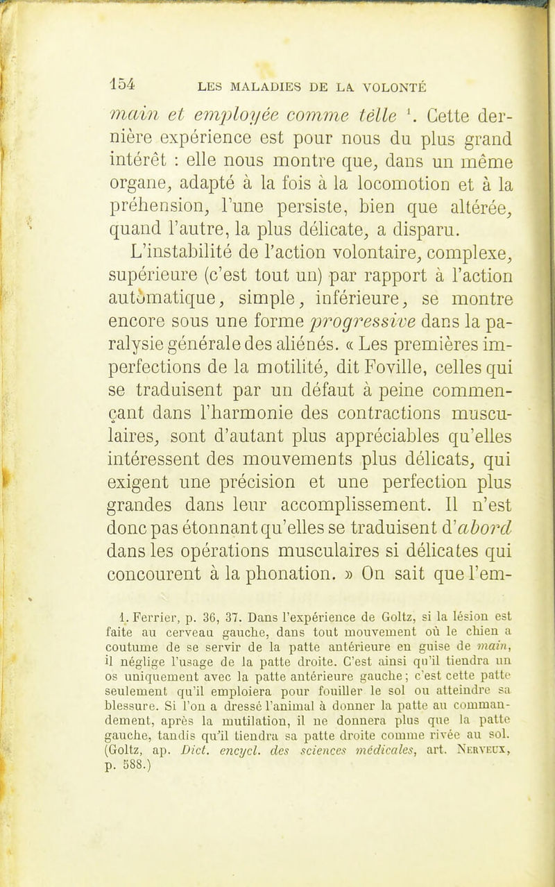 main et einjiloyée comme telle Cette der- nière expérience est pour nous du plus grand intérêt : elle nous montre que, dans un même organe, adapté à la fois à la locomotion et à la préhension, Tune persiste, bien que altérée, quand l'autre, la plus délicate, a disparu. L'instabilité de l'action volontaire, complexe, supérieure (c'est tout un) par rapport à l'action automatique, simple, inférieure, se montre encore sous une forme progressive dans la pa- ralysie générale des aliénés, (c Les premières im- perfections de la motilité, ditFoville, celles qui se traduisent par un défaut à peine commen- çant dans l'harmonie des contractions muscu- laires, sont d'autant plus appréciables qu'elles intéressent des mouvements plus délicats, qui exigent une précision et une perfection plus grandes dans leur accomplissement. 11 n'est donc pas étonnant qu'elles se traduisent à.'abord dans les opérations musculaires si délicates qui concourent à la phonation. » On sait que l'em- 1. Ferrier, p. 36, 37. Dans rexpérience de Goltz, si la lésion est faite au cerveau gauche, dans tout mouvement où le chien a coutume de se servir de la patte antérieure en guise de main, il néglige Vusage de la patte droite. C'est ainsi qu'il tiendra un os uniquement avec la patte antérieure gauche ; c'est cette patte seulement qu'il emploiera pour fouiller le sol ou atteindre sa blessure. Si ron a dressé l'animal à donner la patte au comman- dement, après la mutilation, il ne donnera plus que la patte gauche, tandis qu^il tiendx-a sa patte droite comme rivée au sol. (Goltz, ap. Dict. encycl. des sciences médicales, art. Nerveux, p. 588.)