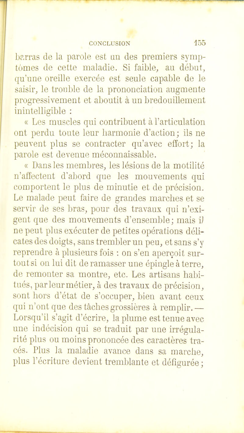 barras de la parole est un des premiers symp- tômes de cette maladie. Si faible^, au début, qu'une oreille exercée est seule capable de le saisir, le trouble de la prononciation augmente progressivement et aboutit à un bredouillement inintelligible : « Les muscles qui contribuent à l'articulation ont perdu toute leur harmonie d'action; ils ne peuvent plus se contracter qu'avec effort; la parole est devenue méconnaissable. « Dans les membres, les lésions de la motilité n'affectent d'abord que les mouvements qui comportent le plus de minutie et de précision. Le malade peut faire de grandes marches et se servir de ses bras, pour des travaux qui n'exi- gent que des mouvements d'ensemble; mais i) ne peut plus exécuter de petites opérations déli- cates des doigts, sans trembler un peu, et sans s'y reprendre à plusieurs fois : on s'en aperçoit sur- tout si on lui dit de ramasser une épingle à terre, de remonter sa montre, etc. Les artisans habi- tués, par leur métier, à des travaux de précision, sont hors d'état de s'occuper, bien avant ceux qui n'ont que des tâches grossières à remplir.— Lorsqu'il s'agit d'écrire, la plume est tenue avec une indécision qui se traduit par une irrégula- rité plus ou moins prononcée des caractères tra- cés. Plus la maladie avance dans sa marche, plus l'écriture devient tremblante et défigurée ;