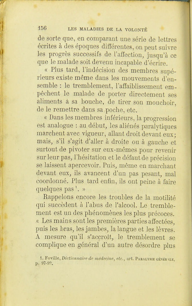 de sorte que, en comparant une série de lettres écrites à des époques différentes, on peut suivre les progrès successifs de l'affection, jusqu'à ce que le malade soit devenu incapable d'écrire. (c Plus tard, lïndécision des membres supé- rieurs existe même dans les mouvements d'en- semble : le tremblement, l'affaiblissement em- pêchent le malade de porter directement ses aliments à sa bouche, de tirer son mouchoir, de le remettre dans sa poche, etc. (( Dans les membres inférieurs, la progression est analogue : au début, les aliénés paralytiques marchent avec vigueur, allant droit devant eux; mais, s'il s'agit d'aller à droite ou à gauche et surtout de pivoter sur eux-mêmes pour revenir sur leur pas, l'hésitation et le défaut de précision se laissent apercevoir. Puis, même en marchant devant eux, ils avancent d'un pas pesant, mal coordonné. Plus tard enfin, ils ont peine à faire quelques pas *. » Rappelons encore les troubles de la motilité qui succèdent à l'abus de l'alcool. Le tremble- ment est un des phénomènes les plus précoces. (( Les mains sont les premières parties affectées, puis les bras, les jambes, la langue et les lèvres. A mesure qu'il s'accroît, le tremblement se complique en général d'un autre désordre plus 1. Fo\'û\e, Dictionnaire de médecine, etc., art. Paralysie gêner\le p. 97-9P.
