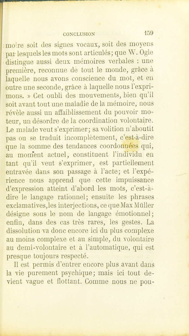 moire soit des signes vocaux, soit des moyens par lesquels les mots sont articulés; que W. Ogie distingue aussi deux mémoires verbales : une première, reconnue dè tout le monde, grâce à laquelle nous avons conscience du mot, et en outre une seconde, grâce à laquelle nous l'expri- mons. » Cet oubli des mouvements, bien qu'il soit avant tout une maladie de la mémoire, nous révèle aussi un affaiblissement du pouvoir mo- teur, un désordre de la coordination volontaire. Le malade veut s'exprimer; sa volition n'aboutit pas ou se traduit incomplètement, c'est-à-dire que la somme des tendances coordonnées qui, au mom'ent actuel, constituent l'individu en tant qu'il veut s'exprimer, est partiellement entravée dans son passage à l'acte; et l'expé- rience nous apprend que cette impuissance d'expression atteint d'abord les mots, c'est-à- dire le langage rationnel; ensuite les phrases exclamatives,les interjections, ce que Max Mùller désigne sous le nom de langage émotionnel; enfin, dans des cas très rares, les gestes. La dissolution va donc encore ici du plus complexe au moins complexe et au simple, du volontaire au demi-volontaire et à l'automatique, qui est presque toujours respecté. Il est permis d'entrer encore plus avant dans la vie purement psychique; mais ici tout de- vient vague et flottant. Gomme nous ne pou-
