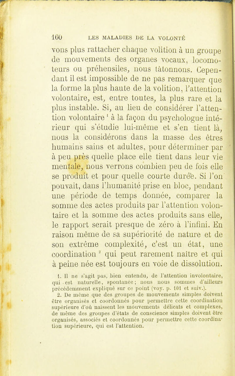 vons plus rattacher chaque vohtion à un groupe de mouvements des organes vocaux, locomo- teurs ou préhensiles^ nous tâtonnons. Cepen- dant il est impossible de ne pas remarquer que la forme la plus haute de la volition, l'attention volontaire, est, entre toutes, la plus rare et la plus instable. Si, au lieu de considérer l'atten- tion volontaire ^ à la façon du psychologue inté- rieur qui s'étudie lui-même et s'en tient là, nous la considérons dans la masse des êtres humains sains et adultes, pour déterminer par à peu près quelle place elle tient dans leur vie mentale, nous verrons combien peu de fois eUe se produit et pour quelle courte duré'e. Si l'on pouvait, dans l'humanité prise en bloc, pendant une période de temps donnée, comparer la somme des actes produits par l'attention volon- taire et la somme des actes produits sans elle, le rapport serait presque de zéro à l'infini. En raison même de sa supériorité de nature et de son extrême complexité, c'est un état, une coordination ^ qui peut rarement naître et qui à peine née est toujours en voie de dissolution. L II ne s'agit pas, bien entendu, de Tattentiou iavolontaire, qui - est naturelle, spontanée ; nous nous sommes d'ailleurs précédemment expliqué sur ce point (voy. p. 101 et suiv.). 2. De même que des groupes de mouvements simples doivent être organisés et coordonnés pour permettre cette coordination supérieure d'où naissent les mouvements délicats et complexes, de même des groupes d'états de conscience simples doivent être organisés, associés et coordonnés pour permettre cette coordina- tion supérieure, qui est Tattention.