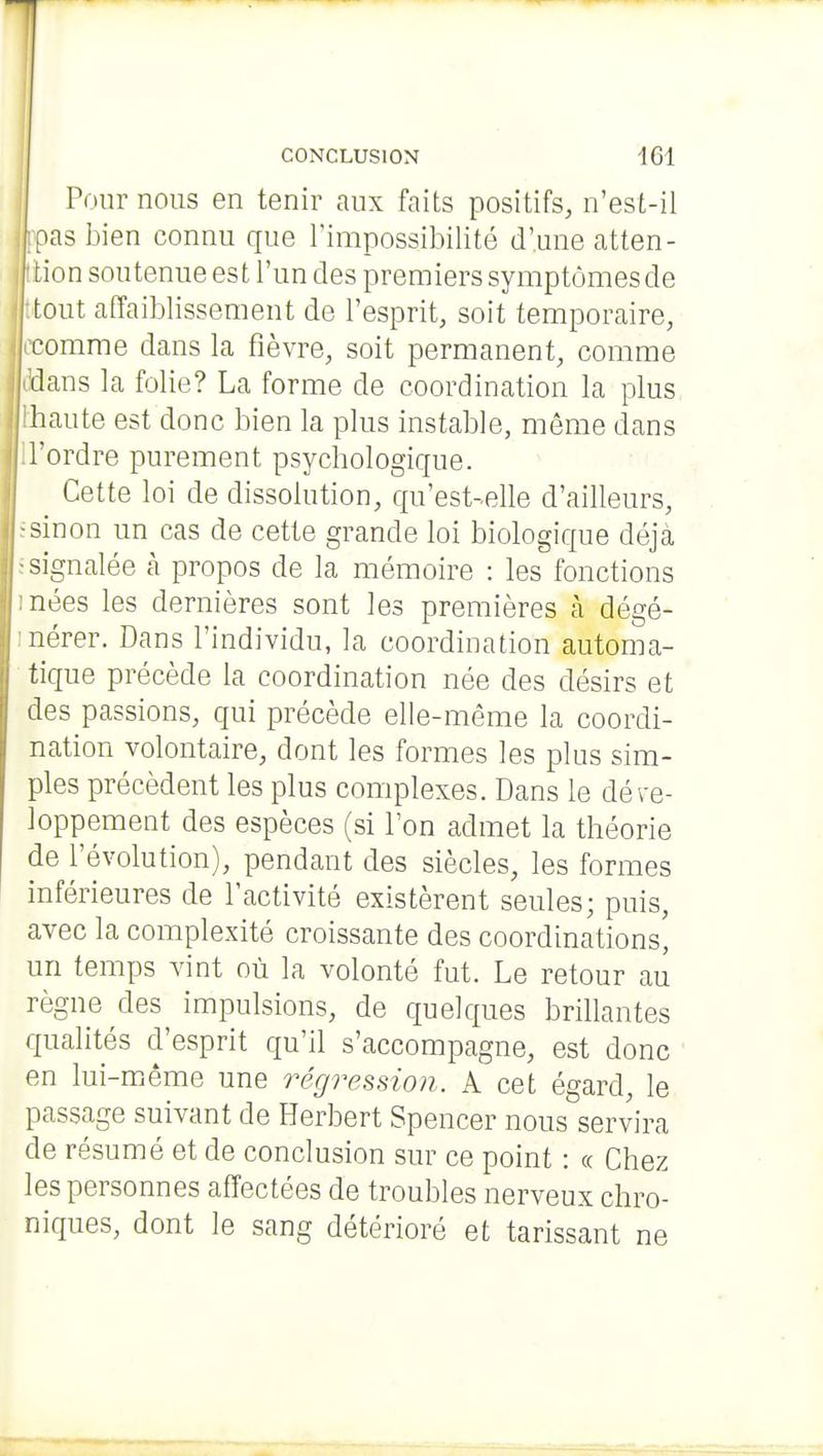 Pour nous en tenir aux faits positifs, n'est-ii ,^as i3ien connu que l'impossibilité d'une atten- tion soutenue est l'un des premiers symptômes de tout affaiblissement de l'esprit, soit temporaire, comme dans la fièvre, soit permanent, comme I ''dans la folie? La forme de coordination la plus j lhaute est donc bien la plus instable, même dans I -signalée à propos de la mémoire : les fonctions j :nées les dernières sont les premières à dégé- nérer. Dans l'individu, la coordination automa- tique précède la coordination née des désirs et des passions, qui précède elle-même la coordi- nation volontaire, dont les formes les plus sim- ples précèdent les plus complexes. Dans le déve- loppement des espèces (si Ton admet la théorie de l'évolution), pendant des siècles, les formes ! inférieures de l'activité existèrent seules; puis, avec la complexité croissante des coordinations' un temps vint où la volonté fut. Le retour au règne des impulsions, de quelques brillantes qualités d'esprit qu'il s'accompagne, est donc en lui-miême une régression. A cet égard, le passage suivant de Herbert Spencer nous servira de résumé et de conclusion sur ce point : « Chez les personnes affectées de troubles nerveux chro- niques, dont le sang détérioré et tarissant ne