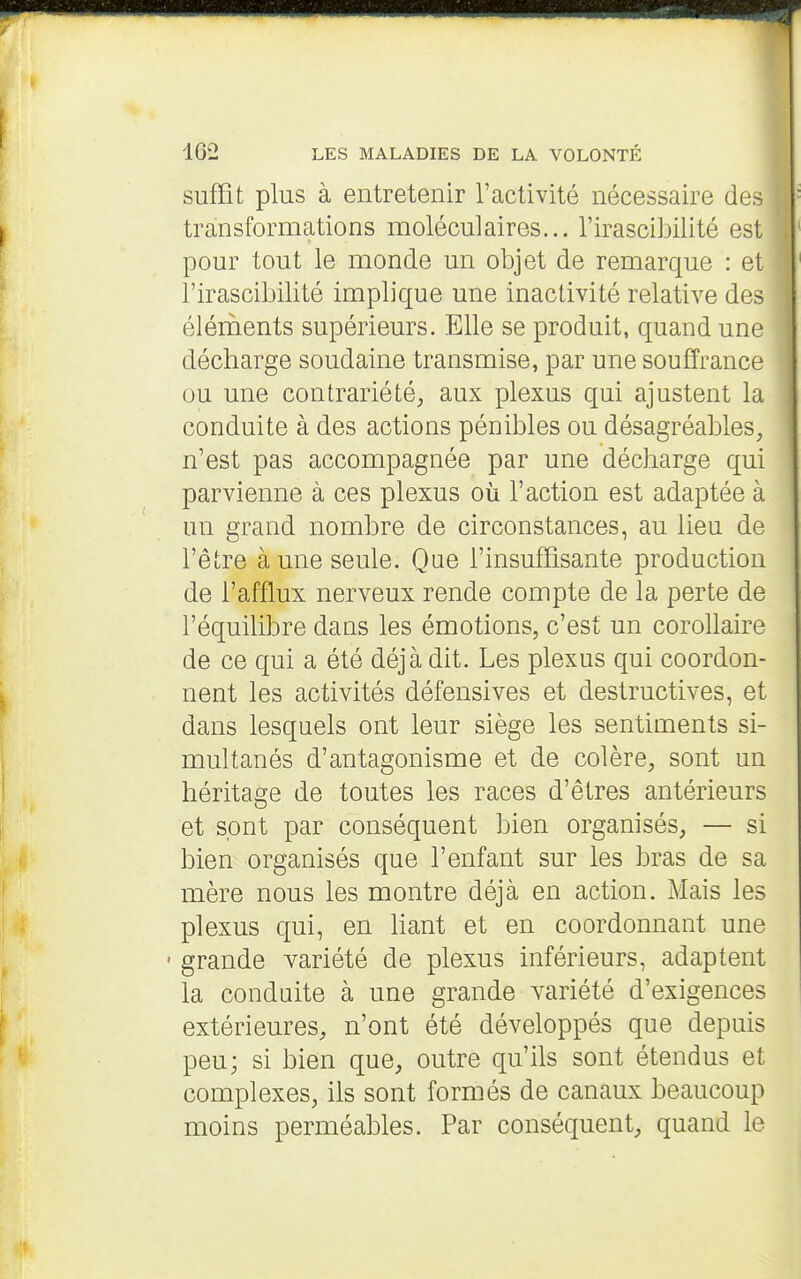 suffit plus à entretenir l'activité nécessaire des transformations moléculaires... l'irascibilité est pour tout le monde un objet de remarque : et l'irascibilité implique une inactivité relative des éléruents supérieurs. Elle se produit, quand une décharge soudaine transmise, par une souffrance ou une contrariété, aux plexus qui ajustent la conduite à des actions pénibles ou désagréables, n'est pas accompagnée par une décharge qui parvienne à ces plexus où l'action est adaptée à un grand nombre de circonstances, au lieu de l'être à une seule. Que l'insuffisante production de l'afflux nerveux rende compte de la perte de l'équilibre dans les émotions, c'est un corollaire de ce qui a été déjà dit. Les plexus qui coordon- nent les activités défensives et destructives, et dans lesquels ont leur siège les sentiments si- multanés d'antagonisme et de colère, sont un héritage de toutes les races d'êtres antérieurs et sont par conséquent bien organisés, — si bien organisés que l'enfant sur les bras de sa mère nous les montre déjà en action. Mais les plexus qui, en haut et en coordonnant une • grande variété de plexus inférieurs, adaptent la conduite à une grande variété d'exigences extérieures, n'ont été développés que depuis peu; si bien que, outre qu'ils sont étendus et complexes, ils sont formés de canaux beaucoup moins perméables. Par conséquent, quand le