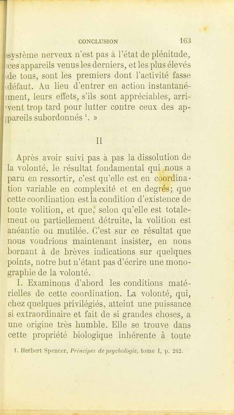 système nerveux n'est pas à l'état de plénitude^ .•es appareils venus les derniers, et les plus élevés lie tous, sont les premiers dont l'activité fasse défaut. Au lieu d'entrer en action instantané- ment, leurs effets, s'ils sont appréciables, arri- vent trop tard pour lutter contre ceux des ap- pareils subordonnés \ » II Après avoir suivi pas à pas la dissolution de la volonté, le résultat fondamental qui nous a paru en ressortir, c'est qu'elle est en coordina- tion variable en complexité et en degrés; que cette coordination est la condition d'existence de toute volition, et que, selon qu'elle est totale- meut ou partiellement détruite, la volition est anéantie ou mutilée. C'est sur ce résultat que nous voudrions maintenant insister, en nous bornant à de brèves indications sur quelques points, notre but n'étant pas d'écrire une mono- graphie de la volonté. I. Examinons d'abord les conditions maté- rielles de cette coordination. La volonté, qui, chez quelques privilégiés, atteint une puissance si extraordinaire et fait de si grandes choses, a une origine très humble. Elle se trouve dans cette propriété biologique inhérente à toute 1. Herbert Spencer, Principes de psychologie, tome I, p. 262.
