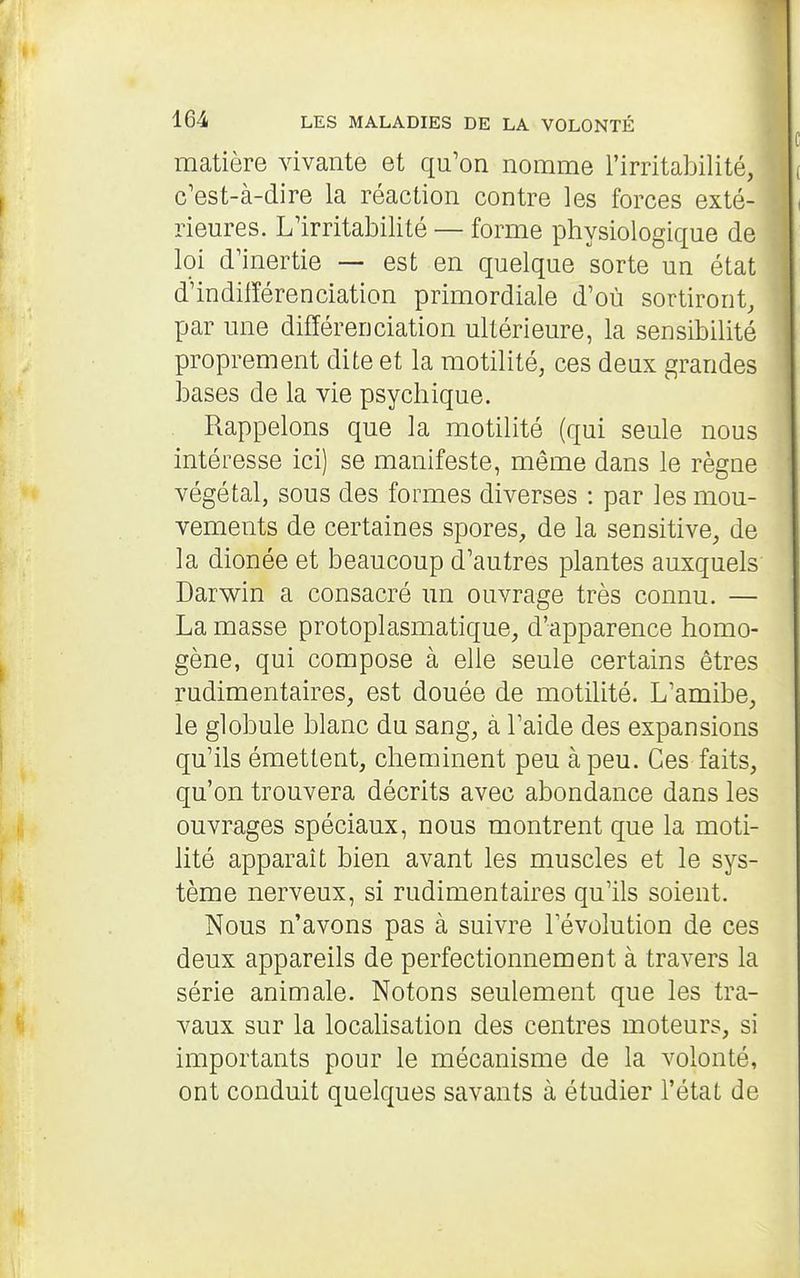 matière vivante et qu'on nomme l'irritabilité, c'est-à-dire la réaction contre les forces exté- rieures. L'irritabilité — forme physiologique de loi d'inertie — est en quelque sorte un état d'indifférenciation primordiale d'où sortiront, par une différenciation ultérieure, la sensibilité proprement dite et la motilité, ces deux grandes bases de la vie psychique. Rappelons que la motilité (qui seule nous intéresse ici) se manifeste, même dans le règne végétal, sous des formes diverses : par les mou- vements de certaines spores, de la sensitive, de la dionée et beaucoup d'autres plantes auxquels Darwin a consacré un ouvrage très connu. — La masse protoplasmatique, d'apparence homo- gène, qui compose à elle seule certains êtres rudimentaires, est douée de motilité. L'amibe, le globule blanc du sang, à l'aide des expansions qu'ils émettent, cheminent peu à peu. Ces faits, qu'on trouvera décrits avec abondance dans les ouvrages spéciaux, nous montrent que la moti- lité apparaît bien avant les muscles et le sys- tème nerveux, si rudimentaires qu'ils soient. Nous n'avons pas à suivre l'évolution de ces deux appareils de perfectionnement à travers la série animale. Notons seulement que les tra- vaux sur la locahsation des centres moteurs, si importants pour le mécanisme de la volonté, ont conduit quelques savants à étudier l'état de