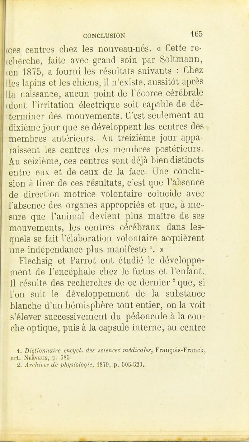 ces centres chez les nouveau-nés. « Cette re- cherche, faite avec grand soin par Soltmann, on 1875, a fourni les résultats suivants : Chez les lapins et les chiens, il n'existe, aussitôt après la naissance, aucun point de Técorce cérébrale dont l'irritation électrique soit capable de dé- terminer des mouvements. C'est seulement au dixième jour que se développent les centres des membres antérieurs. Au treizième jour appa- raissent les centres des membres postérieurs. Au seizième, ces centres sont déjà bien distincts entre eux et de ceux de la face. Une conclu- sion à tirer de ces résultats, c'est que l'absence de direction motrice volontaire coïncide avec labsence des organes appropriés et que, à me- sure que l'animal devient plus maître de ses mouvements, les centres cérébraux dans les- quels se fait l'élaboration volontaire acquièrent une indépendance plus manifeste \ » Flechsig et Parrot ont étudié le développe- ment de l'encéphale chez le fœtus et l'enfant. Il résulte des recherches de ce dernier ^ que, si l'on suit le développement de la substance blanche d'un hémisphère tout entier, on la voit s'élever successivement du pédoncule à la cou- che optique, puis à la capsule interne, au centre 1. Dictionnaire encycl. des sciences médicales, François-Franck, art. NmVvEux, p. 58ii. 2. Archives de physiologie, 1879, p. 505-520.