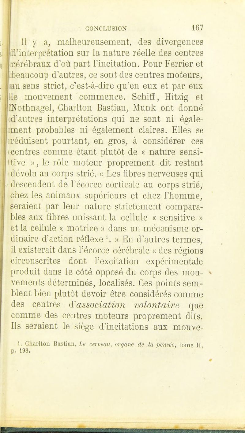 Il y a, malheureusement, des divergences l'interprétation sur la nature réelle des centres cérébraux d'où part Tincitation. Pour Ferrier et beaucoup d'autres, ce sont des centres moteurS;, ui sens strict, c'est-à-dire qu'en eux et par eux le mouvement commence. Schifï, Hitzig et Nothnagel, Chaiiton Bastian, Munk ont donné d'autres interprétations qui ne sont ni égale- ment probables ni également claires. Elles se réduisent pourtant, en gros, à considérer ces centres comme étant plutôt de « nature sensi- tive », le rôle moteur proprement dit restant dévolu au corps strié. « Les libres nerveuses qui descendent de l'écorce corticale au corps strié, chez les animaux supérieurs et chez l'homme, seraient par leur nature strictement compara- bles aux fibres unissant la cellule « sensitive » et la cellule « motrice » dans un mécanisme or- dinaire d'action réflexe » En d'autres termes, il existerait dans l'écorce cérébrale « des régions circonscrites dont l'excitation expérimentale produit dans le côté opposé du corps des mou- vements déterminés, localisés. Ces points sem- blent bien plutôt devoir être considérés comme des centres d'associatÀon volontaire que comme des centres moteurs proprement dits. Ils seraient le siège d'incitations aux mouve- 1. Charlton Bastian, Le cerveau, organe de la pensée, tome II, p. 198.