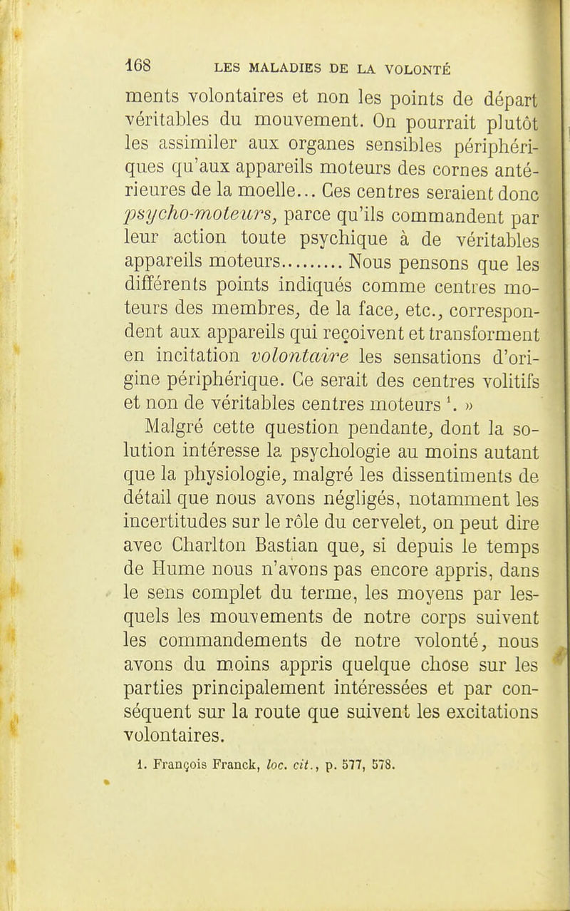 ments volontaires et non les points de départ véritables du mouvement. On pourrait plutôt les assimiler aux organes sensibles périphéri- ques qu'aux appareils moteurs des cornes anté- rieures de la moelle... Ces centres seraient donc jonycho-moteiirs, parce qu'ils commandent par leur action toute psychique à de véritables appareils moteurs Nous pensons que les différents points indiqués comme centres mo- teurs des membres, de la face, etc., correspon- dent aux appareils qui reçoivent et transforment en incitation volontaire les sensations d'ori- gine périphérique. Ce serait des centres volitifs et non de véritables centres moteurs » Malgré cette question pendante, dont la so- lution intéresse la psychologie au moins autant que la physiologie, malgré les dissentiments de détail que nous avons négligés, notamment les incertitudes sur le rôle du cervelet, on peut dire avec Charlton Bastian que, si depuis le temps de Hume nous n'avons pas encore appris, dans le sens complet du terme, les moyens par les- quels les mouvements de notre corps suivent les commandements de notre volonté, nous avons du m.oins appris quelque chose sur les parties principalement intéressées et par con- séquent sur la route que suivent les excitations volontaires. 1. François Franck, loc. cit., p. 577, 578.