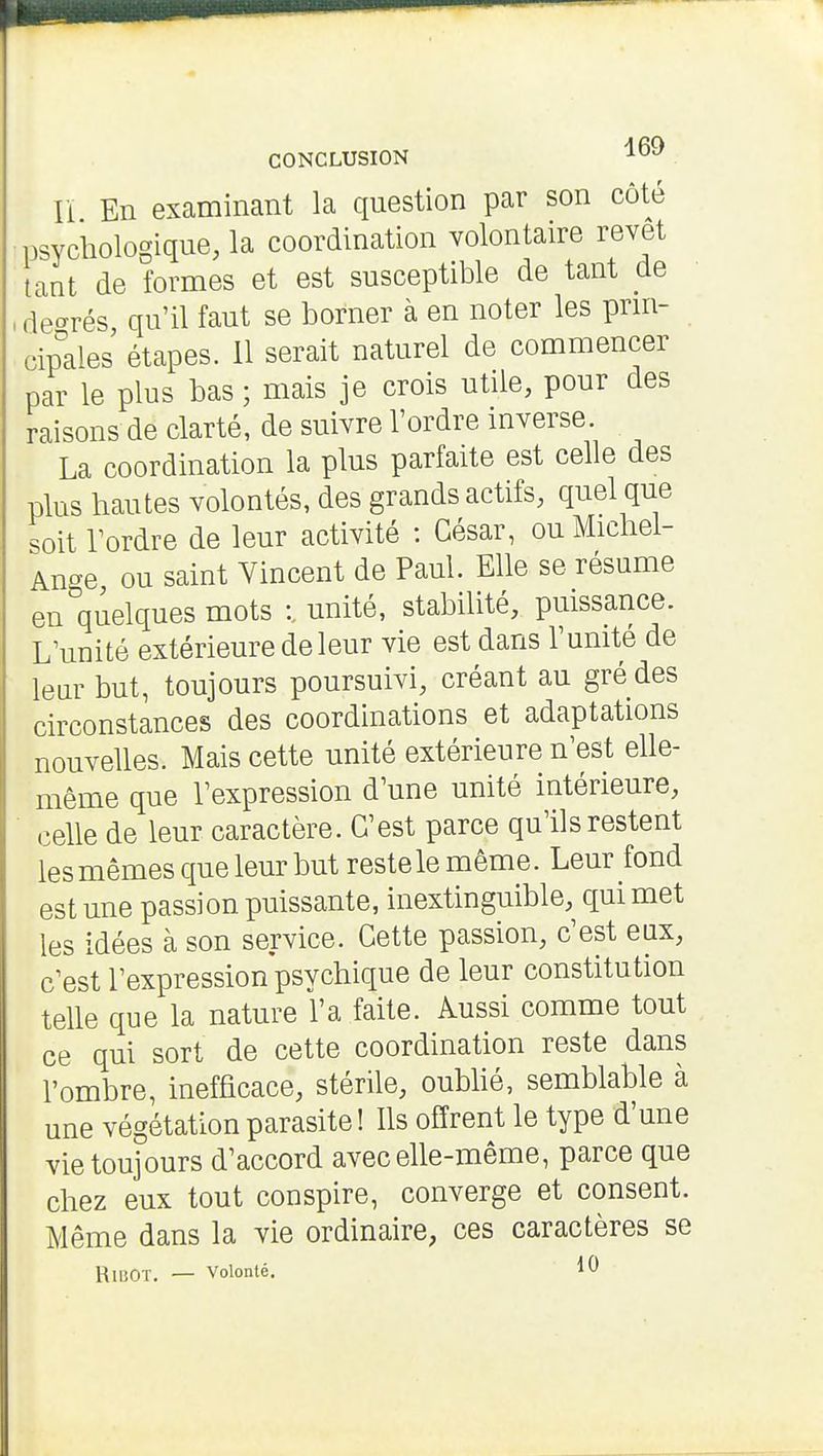 Il En examinant la question par son côté psychologique, la coordination volontaire revêt tant de formes et est susceptible de tant de , degrés, qu'il faut se borner à en noter les prm- cip°ales étapes. 11 serait naturel de commencer par le plus bas ; mais je crois utile, pour des raisons de clarté, de suivre l'ordre inverse. La coordination la plus parfaite est celle des plus hautes volontés, des grands actifs, quel que soit Tordre de leur activité : César, ou Michel- Ange ou saint Vincent de Paul. Elle se résume en quelques mots :. unité, stabilité, puissance. L'unité extérieure de leur vie est dans l'unité de leur but, toujours poursuivi, créant au gré des circonstances des coordinations et adaptations nouvelles. Mais cette unité extérieure n'est elle- même que l'expression d'une unité intérieure, celle de leur caractère. C'est parce qu'ils restent les mêmes que leur but reste le même. Leur fond est une passion puissante, inextinguible, qui met les idées à son service. Cette passion, c'est eux, c'est l'expression psychique de leur constitution telle que la nature l'a faite. Aussi comme tout ce qui sort de cette coordination reste dans l'ombre, inefficace, stérile, oubhé, semblable à une végétation parasite! Ils offrent le type d'une vie toujours d'accord avec elle-même, parce que chez eux tout conspire, converge et consent. Même dans la vie ordinaire, ces caractères se RiBOT. — Volonté. 10