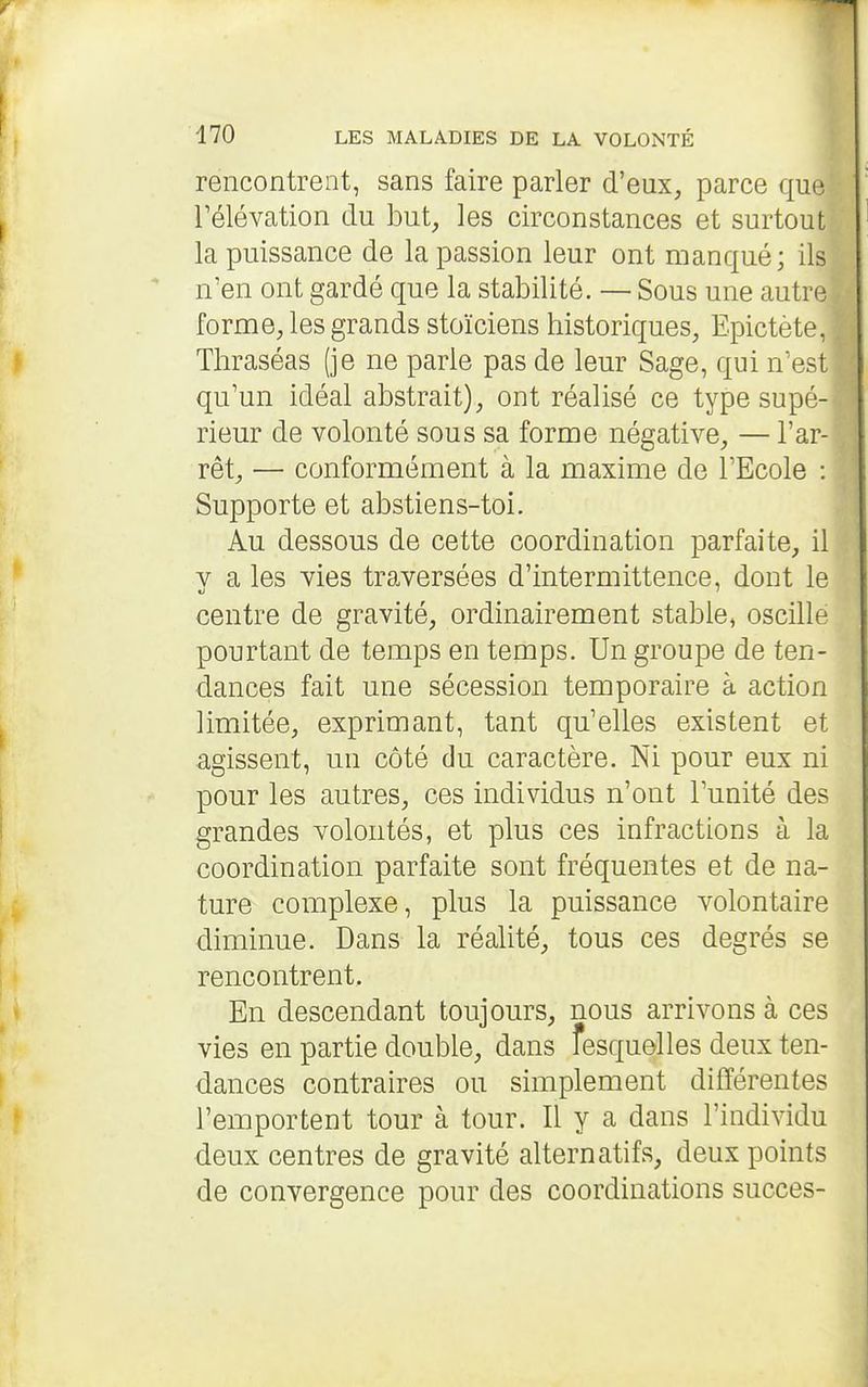 rencontrent, sans faire parler d'eux, parce que rélévation du but, les circonstances et surtout la puissance de la passion leur ont manqué; ils n'en ont gardé que la stabilité. — Sous une autre forme, les grands stoïciens historiques, Epictète, Thraséas (je ne parle pas de leur Sage, qui n'est qu'un idéal abstrait), ont réalisé ce type supé- rieur de volonté sous sa forme négative, — l'ar- rêt, — conformément à la maxime de l'Ecole : Supporte et abstiens-toi. Au dessous de cette coordination parfaite, il y a les vies traversées d'intermittence, dont le centre de gravité, ordinairement stable, oscille pourtant de temps en temps. Un groupe de ten- dances fait une sécession temporaire à action limitée, exprimant, tant qu'elles existent et agissent, un côté du caractère. Ni pour eux ni pour les autres, ces individus n'ont l'unité des grandes volontés, et plus ces infractions à la coordination parfaite sont fréquentes et de na- ture complexe, plus la puissance volontaire diminue. Dans la réalité, tous ces degrés se rencontrent. En descendant toujours, nous arrivons à ces vies en partie double, dans fesquelles deux ten- dances contraires ou simplement différentes l'emportent tour à tour. Il y a dans l'individu deux centres de gravité alternatifs, deux points de convergence pour des coordinations succès-