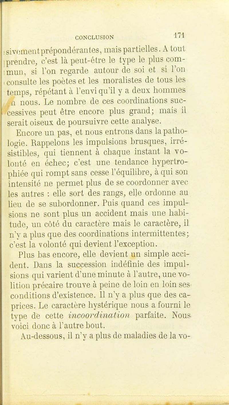 CONCLUSION i ' 1 :sivomentprépondérantes, mais partielles. A tout [prendre, c'est là peut-être le type le plus com- imun, si l'on regarde autour de soi et si Ton . consulte les poètes et les moralistes de tous les temps, répétant à l'envi qu'il y a deux hommes n nous. Le nombre de ces coordinations suc- cessives peut être encore plus grand; mais il serait oiseux de poursuivre cette analyse. Encore un pas, et nous entrons dans la patho- logie. Rappelons les impulsions brusques, irré- sistibles, qui tiennent à chaque instant la vo- lonté en échec; c'est une tendance hypertro- phiée qui rompt sans cesse l'équilibre, à qui son intensité ne permet plus de se coordonner avec les autres : elle sort des rangs, elle ordonne au lieu de se subordonner. Puis quand ces impul- sions ne sont plus un accident mais une habi- tude, un côté du caractère mais le caractère, il n'v a plus que des coordinations intermittentes;, c'est la volonté qui devient l'exception. Plus bas encore, ehe devient un simple acci- dent. Dans la succession indéfinie des impul- sions qui varient d'une minute à l'autre, une vo- lition précaire trouve à peine de loin en loin ses- conditions d'existence. 11 n'y a plus que des ca- prices. Le caractère hystérique nous a fourni le type de cette incoordination parfaite. Nou& voici donc à l'autre bout. Au-dessous, il n'y a plus de maladies de la vo-
