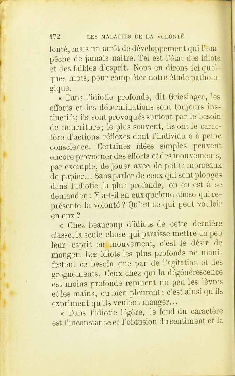 lonté, mais un arrêt de développement qui l'em- pêche de jamais naître. Tel est l'état des idiots et des faibles d'esprit. Nous en dirons ici quel- ques mots, pour compléter notre étude patholo- gique. « Dans ridiotie profonde, dit Griesinger, les efforts et les déterminations sont toujours ins- tinctifs; ils sont provoqués surtout par le besoin de nourriture; le plus souvent, ils ont le carac- tère d'actions réflexes dont l'individu a à peine conscience. Certaines idées simples peuvent encore provoquer des efforts et des mouvements, par exemple, de jouer avec de petits morceaux de papier... Sans parler de ceux qui sont plongés dans l'idiotie .la plus profonde, on en est à se demander : Y a-t-ilen eux quelque chose qui re- présente la volonté ? Qu'est-ce qui peut vouloir en eux ? « Chez beaucoup d'idiots de cette dernière classe, la seule chose qui paraisse mettre un peu leur esprit en mouvement, c'est le désir de manger. Les idiots les plus profonds ne mani- festent ce besoin que par de l'agitation et des grognements. Ceux chez qui la dégénérescence est moins profonde remuent un peu les lèvres et les mains, ou bien pleurent: c'est ainsi qu'ils expriment qu'ils veulent manger... (c Dans l'idiotie légère, le fond du caractère est l'inconstance et l'obtusion du sentiment et la