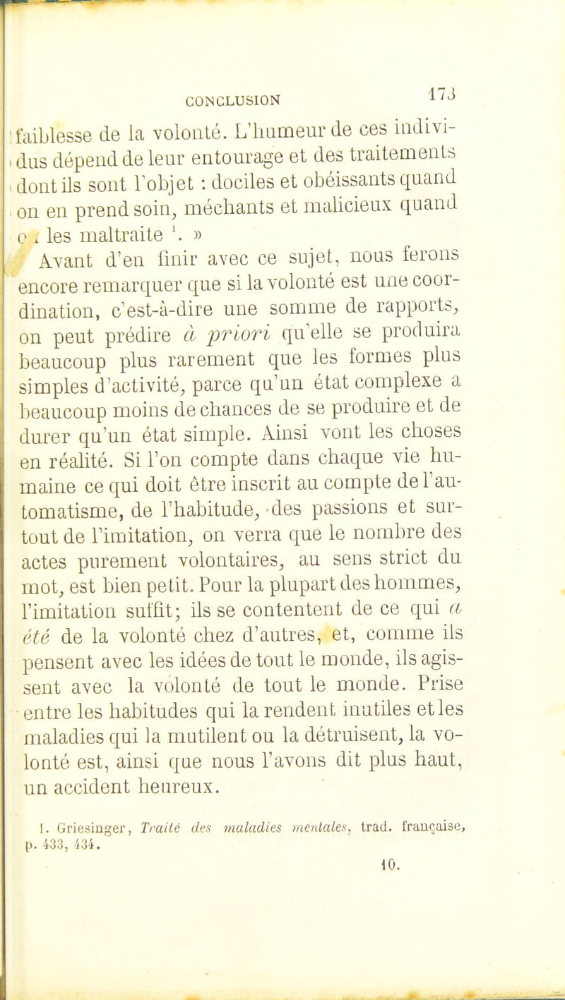 CONCLUSION ^'^ faiblesse de la volonté. L'iuimeurde ces indivi- dus dépend de leur entourage et des traitements dont ils sont lobjet : dociles et obéissants quand on en prend soin, méchants et malicieux quand e . les maltraite » Avant d'en finir avec ce sujet, nous ferons encore remarquer que si la volonté est une coor- dination, c est-à-dire une somme de rapports, on peut prédire à jrriori qu'elle se produira beaucoup plus rarement que les formes plus simples d'activité, parce qu'un état complexe a beaucoup moins de chances de se produire et de durer qu'un état simple. Ainsi vont les choses en réalité. Si l'on compte dans chaque vie hu- maine ce qui doit être inscrit au compte de l'au- tomatisme, de l'habitude, -des passions et sur- tout de l'imitation, on verra que le nombre des actes purement volontaires, au sens strict du mot, est bien pelit. Pour la plupart des hommes, l'imitation suffit; ils se contentent de ce qui a été de la volonté chez d'autres, et, comme ils pensent avec les idées de tout le monde, ils agis- sent avec la volonté de tout le monde. Prise entre les habitudes qui la rendent inutiles elles maladies qui la mutilent ou la détruisent, la vo- lonté est, ainsi que nous l'avons dit plus haut, un accident heureux. 1. Griesinger, Traité des maladies mentales, trad. française, i>. m, m. 10.