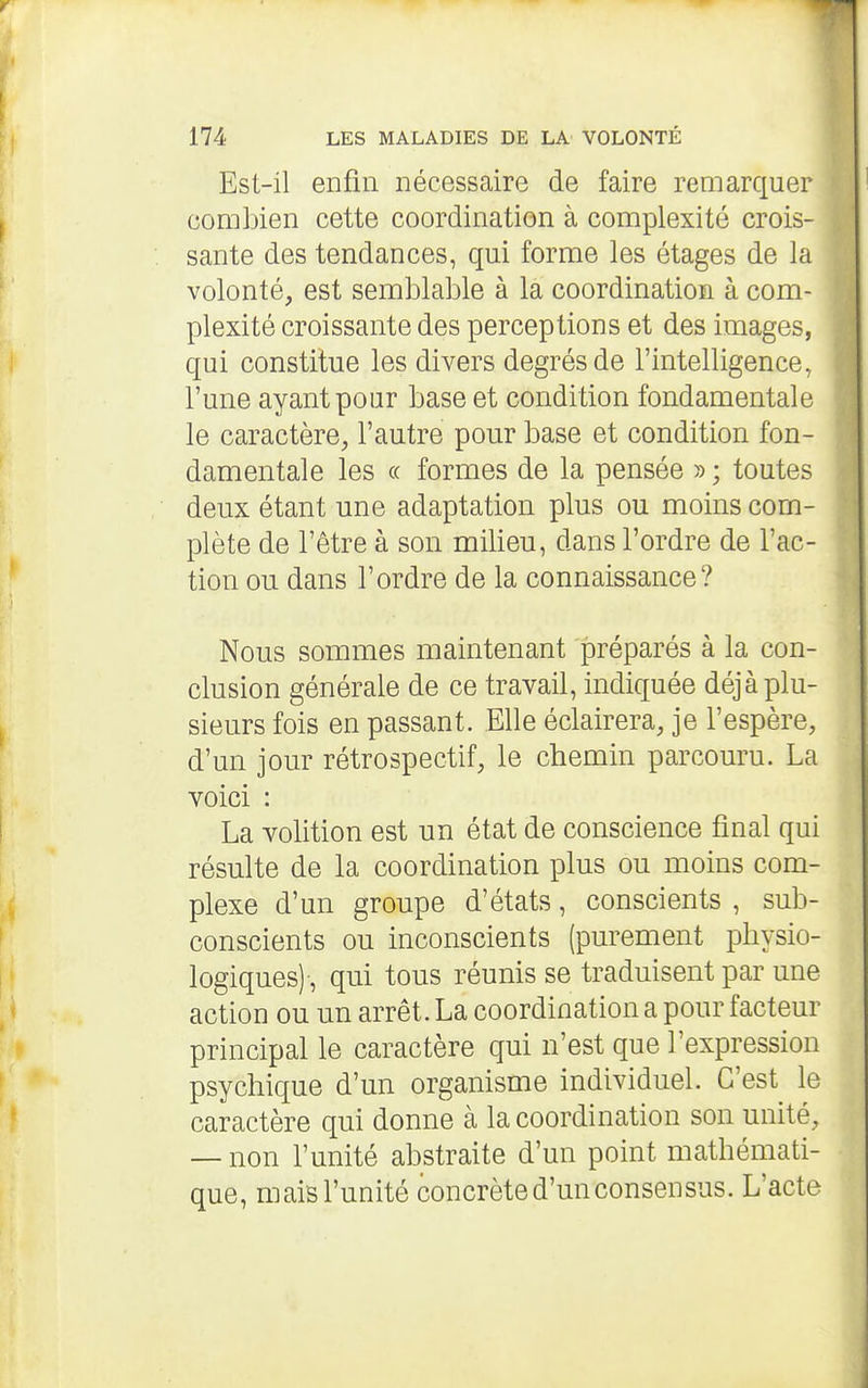 Est-il enfin nécessaire de faire remarquer combien cette coordination à complexité crois- sante des tendances, qui forme les étages de la volonté, est semblable à la coordination à com- plexité croissante des perceptions et des images, qui constitue les divers degrés de l'intelligence, l'une ayant pour base et condition fondamentale le caractère, l'autre pour base et condition fon- damentale les (( formes de la pensée » ; toutes deux étant une adaptation plus ou moins com- plète de l'être à son milieu, dans l'ordre de l'ac- tion ou dans l'ordre de la connaissance? Nous sommes maintenant préparés à la con- clusion générale de ce travail, indiquée déjà plu- sieurs fois en passant. Elle éclairera, je l'espère, d'un jour rétrospectif, le chemin parcouru. La voici : La volition est un état de conscience final qui résulte de la coordination plus ou moins com- plexe d'un groupe d'états, conscients , sub- conscients ou inconscients (purement physio- logiques)-, qui tous réunis se traduisent par une action ou un arrêt. La coordination a pour facteur principal le caractère qui n'est que l'expression psychique d'un organisme individuel. C'est le caractère qui donne à la coordination son unité, — non l'unité abstraite d'un point mathémati- que, mais l'unité concrète d'un consensus. L'acte