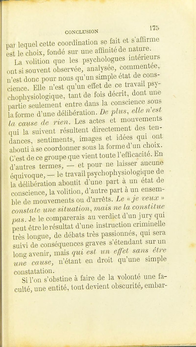 175- CONCLUSION par lequel cette coordination se fait et s affirme est le choix, fondé sur une affinité de nature. La Yolition que les psychologues intérieurs ont si souvent observée, analysée, commentée,, n'est donc pour nous qu'un simple état de cons- cience. Elle n'est qu'un effet de ce travail psy- chophysiologique, tant de fois décrit, dont une partie seulement entre dans la conscience sous la forme d'une délibération. De plus, elle n est la cause de rien. Les actes et mouvements qui la suivent résultent directement des ten- dances, sentiments, images et idées qui ont abouti à se coordonner sous la forme d un choix. C'est de ce groupe que vient toute l'efhcacite. bn d'autres termes, — et pour ne laisser aucune équivoque, - le travail psychophysiologique de la délibération aboutit d'une part a un état de conscience, la volition, d'autre part à un ensem- ble de mouvements ou d'arrêts. Le a je veux » constate une situation, mais ne la constitue pas Je le comparerais au verdict d'un jury qui peut être le résultat d'une instruction crimmelle très longue, de débats très passionnés, qui sera suivi de^conséquences graves s'étendant sur un lonc^ avenir, mais qui est un effet sans être une cause, n'étant en droit qu'une simple constatation. Si l'on s'obstine à faire de la volonté une fa- culté, une entité, tout devient obscurité, embar-