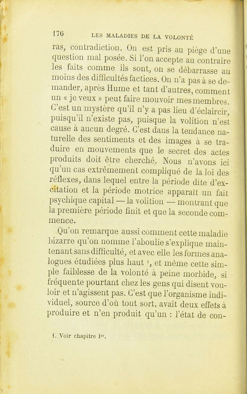 ras, contradiction. On est pris au piège d'une question mal posée. Si l'on accepte au contraire les faits comme ils sont, on se débarrasse au monis des difficultés factices. On n'a pas à se de- mander, après Hume et tant d'autres, comment un « je veux » peut faire mouvoir mes membres. C'est un mystère qu'il n'y a pas lieu d'éclaircir^ puisqu'il n'existe pas, puisque la volition n'est cause à aucun degré. C'est dans la tendance na- turelle des sentiments et des images à se tra- duire en mouvements que le secret des actes produits doit être cherché. Nous n'avons ici qu'un cas extrêmement comphqué de la loi des réflexes, dans lequel entre la période dite d'ex- citation et la période motrice apparaît un fait psychique capital — la volition — montrant que la première période finit et que la seconde com- mence. Qu'on remarque aussi comment cette maladie bizarre qu'on nomme l'abouhe s'explique main- tenant sans difficulté, et avec eUe les formes ana- logues étudiées plus haut et même cette sim- ple faiblesse de la volonté à peine morbide, si fréquente pourtant chez les gens qui disent vou- loir et n'agissent pas. C'est que l'organisme indi- viduel, source d'où tout sort, avait deux efiets à produire et n'en produit qu'un : l'état de con- 1. Voir chapitre 1.