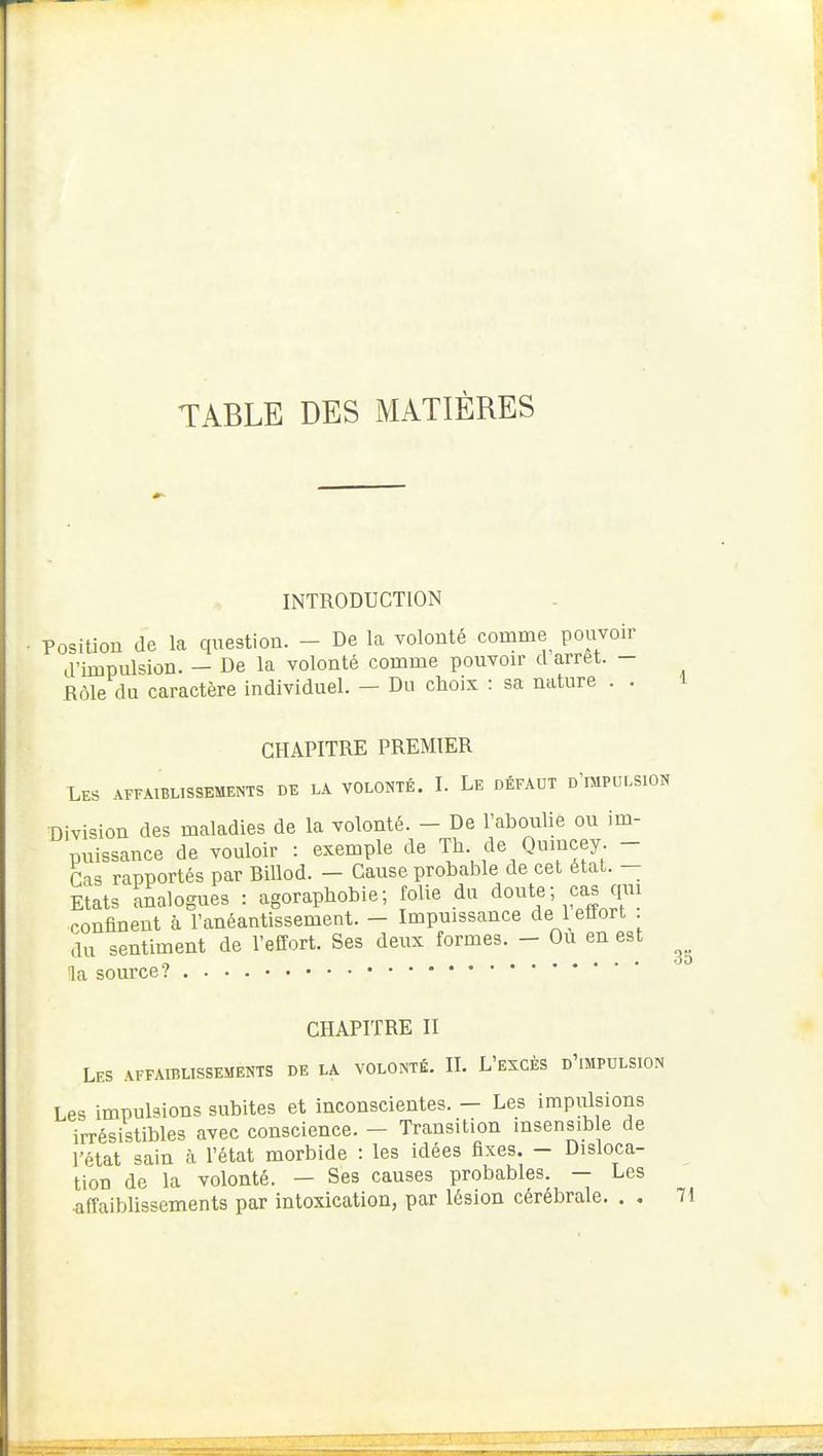 TABLE DES MATIÈRES INTRODUCTION Position de la question. - De la volonté comme pouvoir d'impulsion. - De la volonté comme pouvoir d arrêt. - Rôle du caractère individuel. — Du choix : sa nature . . CHAPITRE PREMIER Les affaiblissements de la volonté. I. Le défaut d'impulsion Division des maladies de la volonté. - De l'aboulie ou im- puissance de vouloir : exemple de Th de Qumcey. - Cas rapportés par Billod. — Cause probable de cet état. — Etats Analogues : agoraphobie; folie du doute- cas cjui confinent à l'anéantissement. - Impuissance de 1 etlort . du sentiment de l'effort. Ses deux formes. - Ou en est la source? .... 35 CHAPITRE II Les affaiblissements de la volonté. II. L'excès d'impulsion Les impulsions subites et inconscientes. - Les impulsions irrésistibles avec conscience. — Transition insensible de l'état sain à l'état morbide : les idées fixes. - Disloca- tion de la volonté. — Ses causes probables. — Les affaiblissements par intoxication, par lésion cérébrale. . . 71