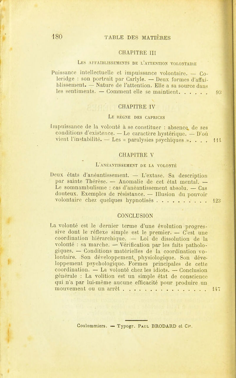 CHAPITRE III Les affaiblissements de l'attention volontaire Puissauce intellectuelle et impuissance volontaire. — Co- leridge : son portrait par Garlyle. — Deux formes d'affai- blissement. — Nature de Tattenlion. Elle a sa source dans les sentiments. — Comment elle se maintient CHAPITRE IV Le hègne des caprices Impuissance de la volonté à se constituer : absence de ses conditions d'existence. — Le caractère hystérique. — D'où vient l'instabilité. — Les « paralysies psychiques ». . . . CHAPITRE V L'anéantissement de la volonté Deux états d'anéantissement. — L'extase. Sa description par sainte Thérèse. — Anomalie de cet état mental. — Le somnambulisme : cas d'anéantissement absolu. — Cas douteux. Exemples de résistance. — Illusion du pouvoir volontaire chez quelques hypnotisés CONCLUSION La volonté est le dernier terme d'une évolution progres- sive dont le réflexe simple est le premier. — C'est une coordination hiérarchique. — Loi de dissolution de la volonté : sa marche. — Vérification par les faits patholo- giques. — Conditions matérielles de la coordination vo- lontaire. Son développement^ physiologique. Son déve- loppement psychologique. Formes principales de cette coordination. — La volonté chez les idiots. — Conclusion générale : La vohtion est un simple état de conscience qui n'a par lui-même aucune efficacité pour produire un mouvement ou un arrêt Coulommiers. — Typogr. Paul BRODARD et Cie.