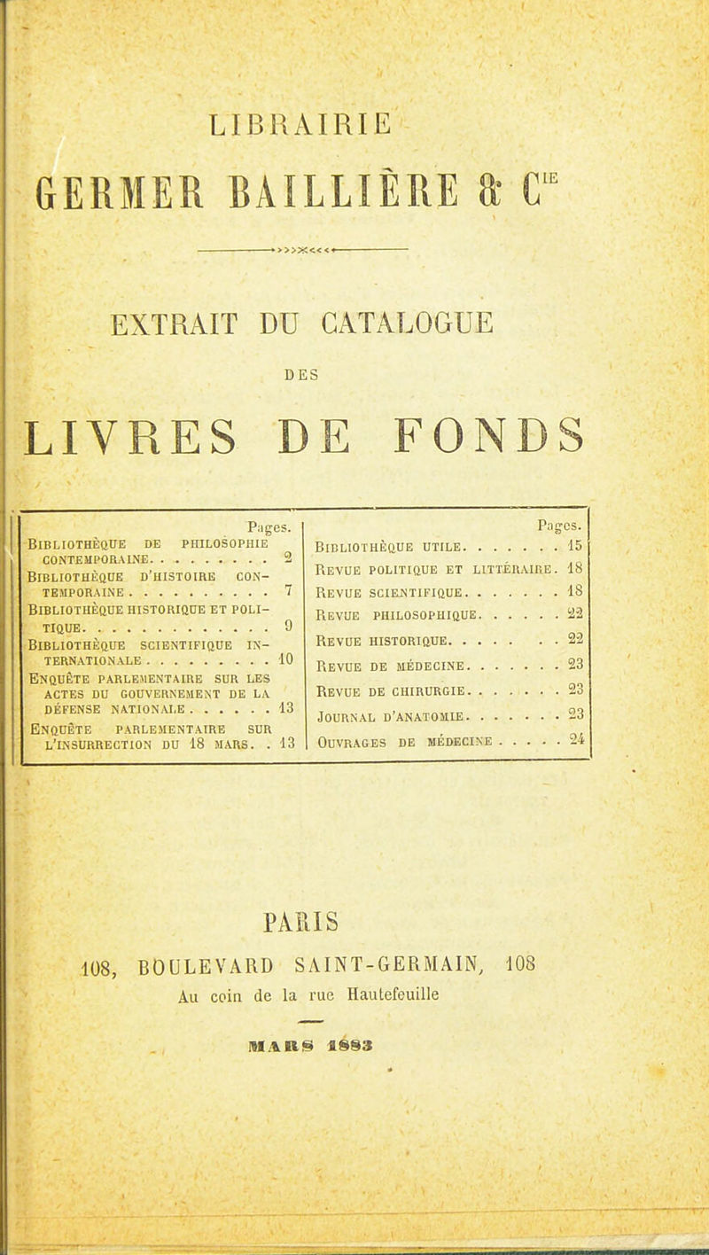 LIBRAIRIE GERMER RÂILLIÈRE T *>>»c«<< EXTRAIT DU CATALOGUE DES LIVRES DE FONDS Pages. BiBLIOTHÈaUE DE PHILOSOPHIE CONTEUPOaALNE 2 BlBLIOTHÈOHE D'HISTOIHE CON- temporaine 7 Bibliothèque historiq0e et poli- tique 9 Bibliothèque scientifique in- ternationale 10 Enquête parlementaire sur les actes du gouvernement de la DÉFENSE nationale 13 Enquête parlementaire sur l'insurrection du 18 mars. . 13 Pages. Bibliothèque utile 15 Revue politique et littéraire. 18 Revue sciEiNTiFiQUE 18 Revue philosophique 122 Revue historique 22 Revue de médecine 23 Revue de chirurgie 23 Journal d'anatomie 23 Ouvrages de médecine 24 PARIS 108, BOULEVARD SAINT-GERMAIN, 108 Au coin de la rue Haulefeuille