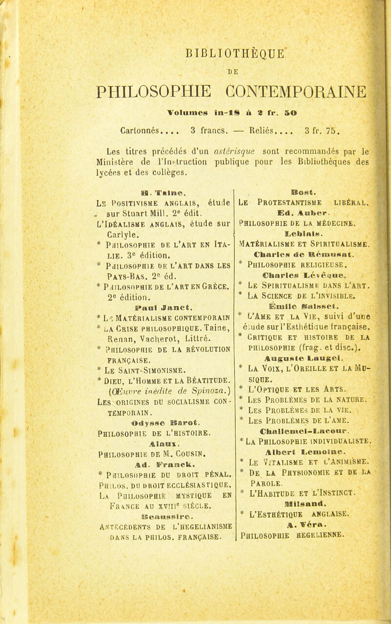 BIBLIOTHEQUE DE PHILOSOPHIE CONTEMPORAINE Yoluinos in-lS à S fr. 50 Cartonnés.... 3 francs. — Reliés.... 3 fr. 75. Les titres précédés d'un astérisque sont recommandés par le Ministère de l'Instruction publique pour les Bibliothèques des lycées et des collèges. H. Tnlne. LS 1*0S1T1V1SME ANGLAIS, étudc , sur Stuart Mil!. 2« édit. L'Idéalisme anglais, étude sur Carlyle. * PaiLOSOPHIE DE l'art EN ITA- LIE. 3 édition. * PdflLOSOPHlE DE l'art DANS LES Pays-Bas. 2 éd. * PHILOSOPHIE DE l'art EN GRÈCE. 2^ édition. li>aul Janet. * L^, MATÉUIALISME CONTEMPORAIN * LA Crise philosophique. Taine, Renan, Vacherol, Littré. * 'Philosophie de la révolution française. * Le Saint-Simomsme. * Dieu, l'Homme et la Béatitude. ((Sinvre inédite de Spinoza.) Les origines du soculisme con- temporain. Odysse SBairot. Philosophie de l'histoire. Aianx. Philosophie de M. Cousin. Ad. Franck. PaiLOSOPHIE DU DROIT PÉNAL. Philos, du diioit ecclésiastique. La Puilosophik mystique en Fr\nce au XVJIl^ niÈCLE. Antécédents de l'hegelianisme DANS LA philos. FRANÇAISE- Le Protestantisme libéral. Ed. Anber- Philosophie de la médecine. I.cblai8. Matérialisme et Spiritdalisme, Charles de DLémiiaat. * Philosophie religieuse. Cbaries l.c»êgiae. * Le Spiritualisme dans l'art. * La Science de l'invisible. Éiulle SalHset. * L'Ame et la Vie, suivi d'une é-ude sur l'Esthétique française. * Critique et histoire de la philosophie (frag. et dise). Auguste L.augel. * La Voix, l'Oreille et la Md- SIQUE. * L'Optique et les Arts. * Les Problèmes de la natdre. * Les Problèmes de la vie. Les Problèmes de l'ame. Challeotei-l..acour. *La Philosophie individualiste. Albert Lemoine. * Le ViîAI.lSME et L'ANIMifeME. * De la Physionomie et de la Parole. * L'Habitude et l'Instinct. lUïlsand. * L'Esthétique anglaise. A. Véra. Philosophie hegeuenne.