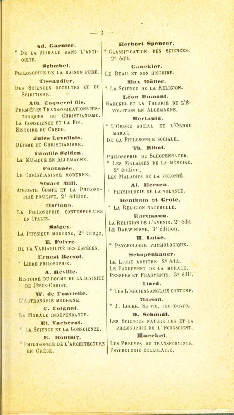 — 3 — Ad. Garnior. * De la Morale dans l'anti- quité. Philosophie de la raison pure. TiMsnndIer. Des Sciences occultes et du Spiritisme. Ath. Coquerel flts. Premières Transformations his- toriques du Christianisme. La Conscience et la Foi. Histoire du Credo. Jules Lievallols. DÉISME ET Christianisme. Camille Selden. La Musique en Allemagne. Le Christianisme moderne. Stnnrt MIII. Auguste Comte et la Philoso- phie positive. 2^ édition. Ktarluno. La Philosophie contemporaine EN Italie. Saigoy. La Physique moderne, 2^ tirage. E. Faïvrc. De la Variakilité des espèces. Ernest Bcrsot. * Libre philosophie. A. névnic. Histoire du dogme de la divinité de Jésus-Christ. TV. do Fonvicile. L'Astronomie moderne. C. Coienet. Là Morale indépendante. Et. Vachcrot. 'j\ Science et la Conscience. E. Boutmy. ' hilosophie de l'architecture EN GrÈOE. nerbert Spencer. * Classification des sciences. 2'= édil. Gaucklor. Le Beau et son histoire. Slax nagillcr. * La Science de la Religion. tjéon HRiiiiiont. Haeckel et la Théorie de l'É- volution EN Allemagne. Ucrtuuld. * L'Ordre social et l'Ordre moral. De la Philosophie sociale. Th. RibAt. Philosophie de Schopenhauer. * Les Maladies de la mémoire. 2 é'iition. Les Maladies de la volonté. Al. IBcrzen. * Physiologie de la volonté. Bonthain et Clrote. * La Religion naturelle. gOarImann. La Religion de l'avenir. 2^ édit. Le Darwinisme, 3' édition. H. Eiotze. * Psychologie physiologique. iScliApciiiiiaiiei*. Le Libre arbitre; 2° édit. Le Fondement de la morale. Pensées ET Fragments. 3« édif, liiard. Les Logiciens anglais contemp, ISinrinn. * J. Locke. Sa vie, son œuvre. O. Schmidt. Les Sciences naturim les et la philosophie de l'inconscient. Uaeekel. Les Preuves du transformisme. Psychologie cellulaire.