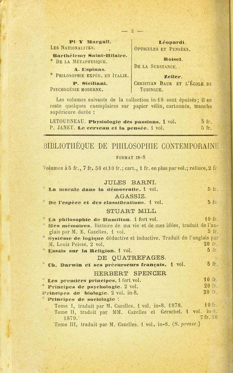 a — Les Nationalités. Barthcloniy §iuint-Uilairo. * De la Métaphysique. Pi Y Mni-gall. liéopardi. Opuscules et Pensées. * Philosophie expér. en Italie. RoîMel. De la Substance. p. iSiciliani. Psychogénie moderne. Zcller. Christian Baur et l'École di tubingue, Les volumes suivants de la collection in-18 sont épuisés; il er reste quelques exemplaires sur papier vélin, cartonnés, tranche supérieure dorée : BIBLIOTHÈQUE DE PHILOSOPHIE CONTEMPORAIN l format IN-8 Volumes à5 fr., 7 fr. 50 et 10 fr.; cart., 1 fr. en plus par vol.; reliure, 2 f/ JULES BARNI. ' lia luoralo dans la démocratie. 1 vol. 5 i:. AGASSIZ. ' De l'espèce et des classiflcations. 1 vol. 5 f. STUART MILL * ILa piiilosophïe de namilton. 1 fort vol. 10 fr. * Mes luénioii'es. Histoire de ma vie et de mes idées, traduit de l'an- glais par M. E. Gazelles. 1 vol. 5 fr * Système de logique déductive et inductive. Traduit de l'anglais pa: M. Louis Peisse. 2 vol. 20 !• * Éssais sui* la Religion. 1 vol. 5 i' DE QUATREFAGES. * Ch. Darwin et ses précurseurs français. 1 vol. 5 fr HERBERT SPENCER ' Les premiers principes. 1 fort vol. 10 fr * Principes de psycliologie. 2 vol. 20 Pa-incipos de biologie. 2 vol. in-8. 20 fr.  Principes de sociologie : Tome I, traduit par M. Gazelles. 1vol. in-8. 1878. 10 fi Tome II, traduit par MM. Gazelles et Gerscliel. 1 vol. in b. 1879. 7rr.-^0 Tome 111, traduit par M. Gazelles. 1 vol, in-8. {S. presse.) LETOURNEAU. Physiologie des passions. 1 vol. P. JANET. liC cerveau et la pensée. 1 vol. 5 fr. 5 fr.
