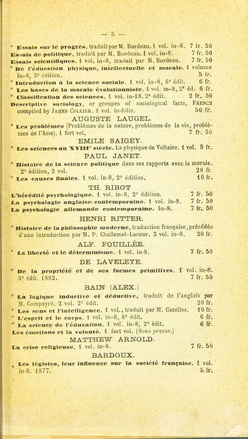 * Essais surlo progrès, traduit par M. Burdeau.l vol. in-8. 7 Ir. 50 E8r«aîs do politique, traduit par M. Burdeau. 1 vol. in-8. 7 fr. 50 Essais sclcntiOques. 1 vol. in-8, traduit par M. Burdeau. 7 fr. 50 * De réUucation physique, intellectuelle et morale. 1 volume in-8, 3« édition. 5 ir, * Introduction à la science sociale. 1 vol. in-8, 6^ édit. 6 fr. * l.es bases do la morale évolutionniste. 1 vol. in-8, 2* éd. 6 fr. * Classiflcatioa des sciences. 1 vol. in-lS.i édit. 2 fr. 50 Descriptive soeiology, or groupes of sociological facls, FRENca compiledby James Collier. 1 vol. in-folio. 50 fr. AUGUSTE LAUGEL, * lios problèmes (Problèmes de la nature, problèmes de la vie, problè- mes de l'âme). 1 fort vol. 7 fr. 50 EMlIiE SAIGEY. * tes sciences au XVlll siècle. La physique de Voltaire. 1 vol. 5 fr. PAUL JANET. * Histoire de la science politique dans ses rapports avec la morale. 2« édition, 2 vol. 20 fr.  liCS causes Anales. 1 vol. in-8, 2 édition, 10 fr. TH. RIBOT l.'bérédité psychologique. 1 vol. in-8, 2^ édition. 7 fr. 5i0 -lia psychologie anglaise-contemporaine. 1 vol. in-8. 7 fr. 50 lia psychologie allemande contemporaine. In-8. 7 fr. 50 HENRI RITTER. * Histoire de la philosophie moderne, traduction française, précédée d'une introduction par M. P. Challemel-Lacour. 3 vol. in-8. 20 fr. aijP. fouillée. * La liberté et le déterminisme. 1 vol. in-8. 7 fr. 50 DE LAVELEYE. * De la propriété et de ses formes primitives. 1 vol. in-8. 3« édit. 1882. 7 fr. 50 BAIN (ALEX.) * La logique inductive et déductive, traduit de l'anglais par M. Compayré. 2 vol. 2 édit. 20 fr. * Les sens et l'intelligence. 1 vol., traduit par M. Gazelles. 10 fr. * L'esprit et le corps. 1 vol. in-8, 4« édit. 6 fr. * La science do Péducation. 1 vol. in-8, 2^ édit. 6 fr. Les émotions et la volonté. 1 fort vol. (Sous presse.) MATTHEW ARNOLD. La crise religieuse. 1 vol. in-8. 7 fr. 60 BARDOUX. ^ Les légistes, leur influence sur la société française. 1 vol.