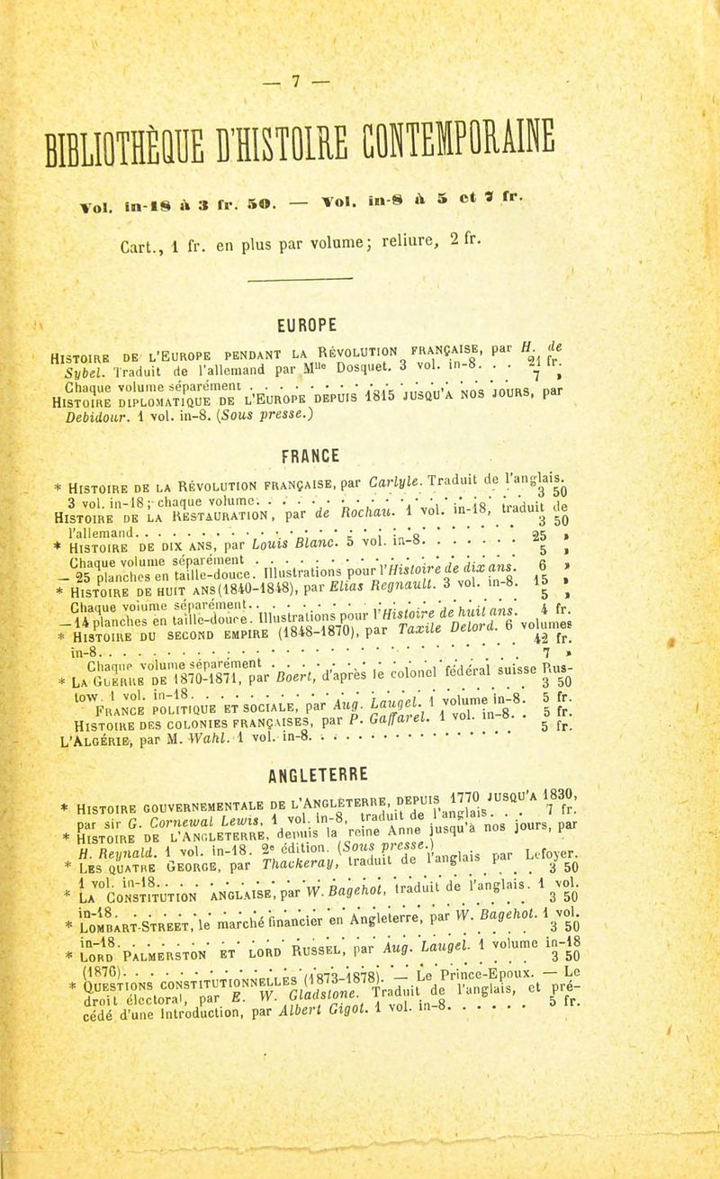 — 7 — mimÉm mmm coiteipormi TOI. m-18 »\ 3 fr. 50. - Vol. in 8 à 5 ot S fr. Cart., 1 fr. en plus par volume; reliure, 2 fr. EUROPE HISTOIRE DE L'EUROPE PENDANT LA RÉVOLUTION FRANÇAISE, par H de Svbei. Traduit de l'allemand par M« Dosquet. 3 vol. .n-8. . . 2^1 fr^ Chaque volume séparément • ■ •„■■,,■,  '„ jn'ims nar HISTOIRE DIPLOMATIQUE DE l'EUROPK DEPUIS 1815 JUaQU A NOS JOURS, par Debidoar. 1 vol. in-8. [Sous presse.) FRANCE * HISTOIRE DE LA RÉVOLUTION FRANÇAISE, par Carlyle. Traduit de l'angl^^iSj^ 3 vol. in-18; chaque volume. . . . . • • • • • io 1,.'^,,:, jg HISTOIRE DE La RESTAURATION, par de Rochau. 1 vol. m-18, tiadmt cie l'allemand  o', ' ' ^ * i in'a25 » * Histoire de dix ans, par Louis Blanc. 5 vol. m-» ^ rHisTW DrHU.T A^ 3 -l- 'n-S; » Chaque volume séparément .• ■ • ,'■,,'„.'„;' 'jjh^,ilrinv' 4 fr -Ujlanches en tai'lle-douce. Se * Histoire du second empire (1848-1870), par laxue ueiuiu. u in-8 ; 7 » . LA^:2:jtîl7^î^7rar-B;eK,-d'kprè; colonel-fédéral suisse Ri^ %H^KCE ;:;^?.auE ET sociALE; pV/ Àu,. L^U 1 voU^eii.8 5 fr. Histoire des colonies françaises, par P. Gaffai el. l voi. m o. ^ L'Algérie, par M. Walil. 1 vol. in-8. ANGLETERRE * HISTOIRE GOUVERNEMENTALE DE •^'ANG.^ETERRE, DEPUIS 1770 JUSQU'A 1830^ . K;R^-D^~ir:^,^^i^^-V^- P'^s ^ours, par * ^^X^ -^^-lais par_ Lcf.«. * U^CoNsifTUTlON kNGLAlSE-,parV.B«,e;.o;. -traduit de rangl.-.is. 1 ^vol. * ï'ofBART.STREET,-le- ma;ché-fm-ancier en'Angleierre. ..r W.Bagehot. l^vol. in-18 • • D,'„p, ■ Àug. Lauael. 1 volume in-18 * Lord Palmerston et lord Russel, par Aug. uuay ^