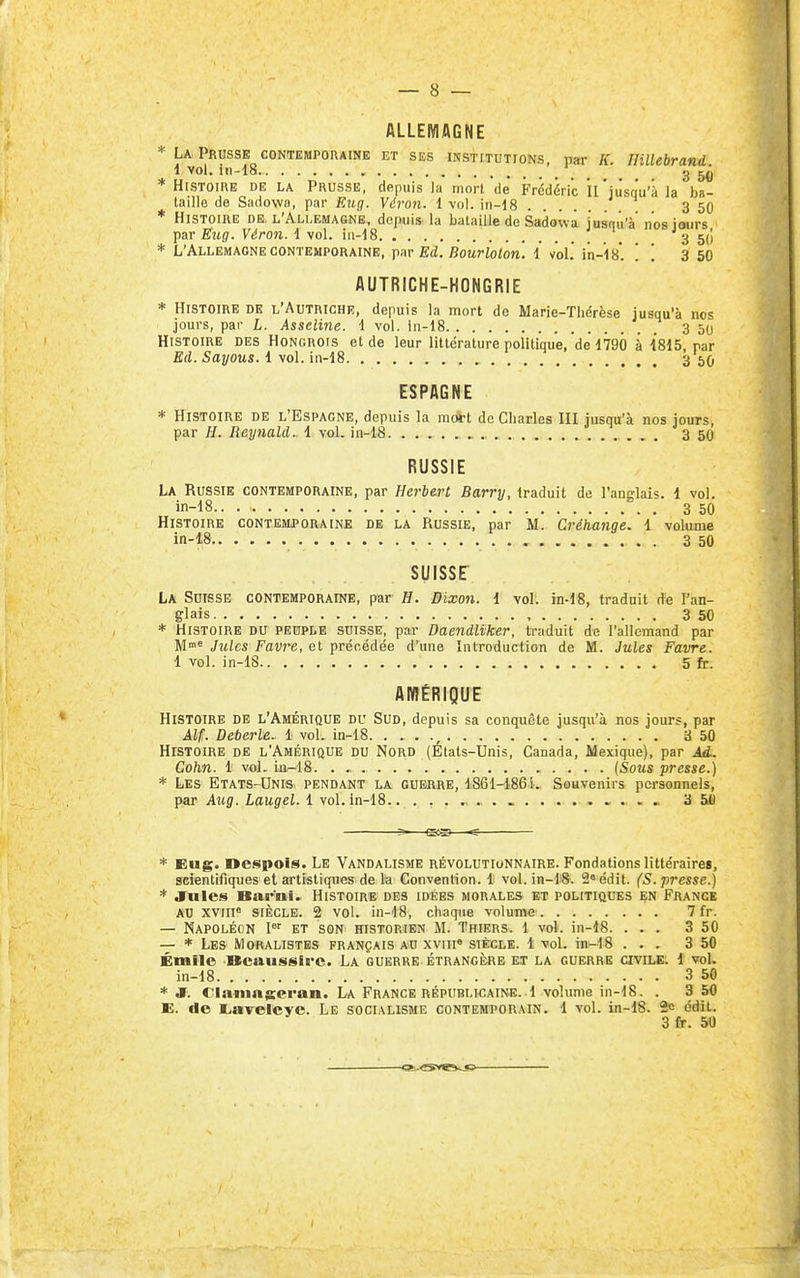 ALLEMAGNE * U Prusse CONTEMPORAINE et ses msTiTUTroNs, par K. Hillebrand i vol. iii-18 , _ _ ^ 3 * Histoire de la Prusse, depuis la mort de Frédéric îl'jusqu'à la ba- taille de Sadowfl, par FAig. Véron. 1 vol. in-i8 3 50 * Histoire de. l'Allemagne, depuis la bataille de Sadowa jusqu'à nos iaurs par Eug. Véron. 1 vol. in-18 \ 3 5{! * L'Allemagne contemporaine, \<w Ed. Bourloton. i vol.' i'n-is. . . 3 50 AUTRICHE-HONGRIE * Histoire de l'Autriche, depuis la mort de Marie-Thérèse jusqu'à nos jours, par L. Asseline. i vol. in-18 3 50 Histoire des Hongrois et de leur littérature politique, de 1790 à 1815, par Ed. Sayous. 1 vol. in-18 3 50 ESPAGNE * Histoire de l'Espagne, depuis la m*t de Charles III jusqu'à nos jours, par H. Reynald. 1 vol. in-18 . . . 3 50 RUSSIE La Russie contemporaine, par Herbert Barry, traduit de l'anglais. 1 vol. in-18 3 50 Histoire contemporaine de la Russie, par M. Créhange. 1 volume in-18 3 50 SUISSE La Suisse contemporaine, par H. Bixon. i vol. m-18, traduit de l'an- glais , 3 50 * Histoire du peuple suisse, par Daendliker, traduit de l'allemand par M* Jules Favre, et préocdée d'une Introduction de M. Jules Favre. 1 vol. in-lS 5 fr. AinÉRIQUE Histoire de l'Amérique du Sud, depuis sa conquête jusqu'à nos jours, par Alf. Deberle. 1 vol. in-18 , 3 50 Histoire de l'Amérique du Nord (Etats-Unis, Canada, Mexique), par Ad.. Cohn. 1 vol. iji-18. . {Sous presse.) * Les Etats-Unis- pendant la guerre, 1861-1861. Souvenirs personnels, par Aicg. Laugel. 1 vol. in-18 3 5U * Eug. Despois. Le Vandalisme révolutionnaire. Fondations littéraire», scientifiques et artistiques de la Convention. 1 vol. in-18. 2« ddit. (S. presse.) * Jules Barni. Histoire des idées morales et politiques en France AU XVIII» siècle. 2 vol. in-18, chaque volume 7 fr. — Napoléon I'' et son msTORiEN M. Thiers. 1 vol. in-18. ... 3 50 — * Les Moralistes français au xviii« siècle. 1 vol. in-18 ... 3 50 Émile Beaussirc. La guerre étrangère et la guerre civile. 1 vol, in-18 3 50 * JF. Cl.iningeran. La France répiiblkaine. 1 volume in-18. . 3 50 E. de l^avelcyc. Le socialisme contemporain. 1 vol. in-18. 2c édit.