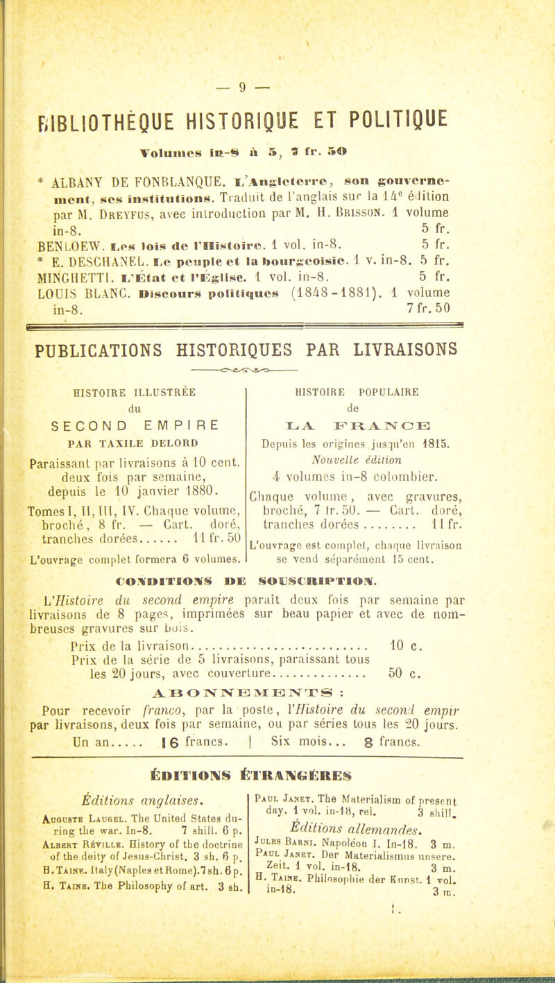 BIBLIOTHÈQUE HISTORIQUE ET POLITIQUE Tolumcs IR-S à 5, S fr. 50 * ALBANY DE FONBLANQUE. l/AniElctcrro, son goiivcrnc- Hient, SCS institiilions. Traduit de l'anglais sur la édition par M. Dreyfus, avec introduction par M. H. Brisson. 1 volume in-8. 5 fr. BENLOEW. ï.os lois de rnistoii-c. 1 vol. in-8. 5 fr. * E. DESCHANEL. Le peuple et la bourgeoisie. 1 v. in-8. 5 fr, MINGHETTI. i^'Éfat et l'Église. 1 vol. in-8. 5 fr. LOUIS BL.\NC. Discours politiques (18/i8 -1881 ). 1 volume in-8. 7fr.50 PUBLICATIONS HISTORIQUES PAR LIVRAISONS HISTOIRE POPULAIRE de v [ ' l î A c j ! Depuis les origines jiis:]u'en 1815. Nouvelle édition 4 volumes in-8 colombier. HISTOIRE ILLUSTREE du SECOND EMPIRE PAR TAXILE DELORD Paraissant par livraisons à 10 cent, deux fois par semaine, depuis le 10 janvier 1880. Tomes I, 11,111, IV. Chaque volume, broché, 8 fr. — Cart. doré, tranches dorées llfr.50 L'ouvrage complet formera 6 volumes. L'flisloh'e du second empire paraît deux fois par semaine par livraisons de 8 pages, imprimées sur beau papier et avec de nom- breuses gravures sur bois. Prix de la livraison 10 c. Prix de la série de 5 livraisons, paraissant tous les 20 jours, avec couverture 50 c. ABONNE! >IB]VTS : Pour recevoir franco, par la poste, l'Histoire du second empir par livraisons, deux fois par semaine, ou par séries tous les 20 jours. Un an |6 francs. | Six mois... g francs. Chaque volume, avec gravures, broché, 7 fr. 50. — Cart. doré, tranches dorées 11 fr. L'ouvrage est complet, chaque livraison se vend se'parément 15 cent. soïJScniPTioiw. ÉDITIOI\IS ÉTRA1V(ii:RE!!$ Éditions anglaises. Auguste Lauoel. The United States du- riog tbe war. In-8. 7 shill. 6 p. Albert Réville. History of the doctrine of the deity of Jesiis-Cbrist. 3 sh. 6 p. H.Taine. Italy(NaplesetRome).78h.6p. a. Taine. Tbe Philosophy of art. 3 sh. Paul Janet. The Materialism of presrnt day. 1 Tol. in-ltj, rel. 3 shill. Editions allemandes. Jules Barni. Napoléon I. In-18. 3 m. Paul Janet. Der Materialismns unsere. Zeit. 1 vol. in-18. 3 m. H. Taime. Philosophie der Knnst. 1 vol. m-18. 3n,. I.