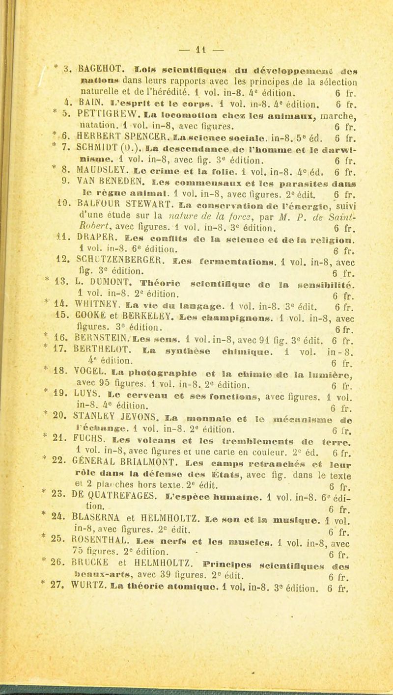 * 3. BAGEHOT. Lois HclentllIqucH du dévoloppomojiil elei» inationH dans leurs rapports avec les principes de la sélection naturelle et de l'hérédité. 1 vol. in-8. édition. 6 ir. 4. BAIN, i.'csprtt et le eorpM. 1 vol. in-8. Il édition. 6 tr. 5. PETPKîKEW. La lucomotluu chcx les anliuaux, marche, natation. 1 vol. in-8, avec (luxures. 6 fr. * 6. HEKBERT SPENCER. La science sociale, in-8. 5 éd. 6 (r! 7. SCHMIDT La descendance de rhomrue et le darwl- ninnie. 1 vol. in-8, avec fig. 3« édilion. 6 fr. * 8. MAUOSLEY. Le crime et la folie. 1 vol. in-8. A''éd. 6 fr, 9. Van BENEDEN. lcs couimeusaux et les parasites dans le règne animal. 1 vol. in-8, avec figures. 2° édit. 6 fr. 10. BALFOUR STEWABT. La conservation de l'énergie, suivi d'une étude sur la nature de la fores, par M. P. de Saint- Bohert, avec figures. 1 vol. in-8. 3« édition. 6 fr. 11. DRAPER. K.es conflits de la science et de la religion. 1 vol. jn-8. 6^ édition. 6 fr. 12. SCHllTZENBERGER. ï,es fermentations. 1 vol. in-8, avec fig. 3« édition. g fr, 13. L. DUMONT. Théorie scientiflqae de la sensibilité. 1 vol. in-8. 2^ édition. g fr. 14. WHITNEY. La vie du langage. 1 vol. in-8. 3» édit. 6 fr. 15. COOKE et BERKELEY. Les champignons. 1 vol. in-8, avec figures. 3^ édition. gfr. 16. BERiNSTEIN, Les sens. 1 vol. in-8, avec 91 fig. 3^ édit. 6 fr. 17. BERTHELOT. La synthèse chiuiique. 1 vol. in-8. h édilion. g fj._ 18. VOGEL. La photographie et la chimie de la lumière, avec 95 figures. 1 vol. in-8. 1 édition. 6 fr. 19. LUYS. Le cerveau et ses fonctions, avec figures. 1 vol in-8. 4e édition. 6 fr^ 20. STANLEY JEVONS, La monnaie et le mécuraisme de l'échange. 1 vol. in-8. 2« édition. 6 fr. 21. FUCHS. Les volcans et les tremblements de terre. 1 vol. in-8, avec figures ei une carte en couleur. 2- éd. 6 fr 22. GÉNÉRAL BRIALMONT. Les camps retranchés et leur rôle dans la défense dos Ktats, avec fig. dans le texte ei 2 plai ches hors texte. 2^ édit. 6 fr. 23. DE QUATREFAGES. L'espèce humaine. 1 vol. in-8. 6 édi- tion. 6 fr. 24. BLASERNA et HELMHOLTZ. Le son et la musique. 1 vol. in-8, avec figures. 2= édit. g ff * 25. ROSENTHAL. Les nerfs et les muscles. 1 vol. in-8 avec 75 fijîiires. 2''édition. • 'g fr 26. BRi;CKE et HELMHOLTZ. Principes scientillquos des 9teiiux-arts, avec 39 ligures. 2 édit. 6 fr. 27. WUKTZ. La théorie atomique. 1 vol. in-8. 3» édition. 6 fr.