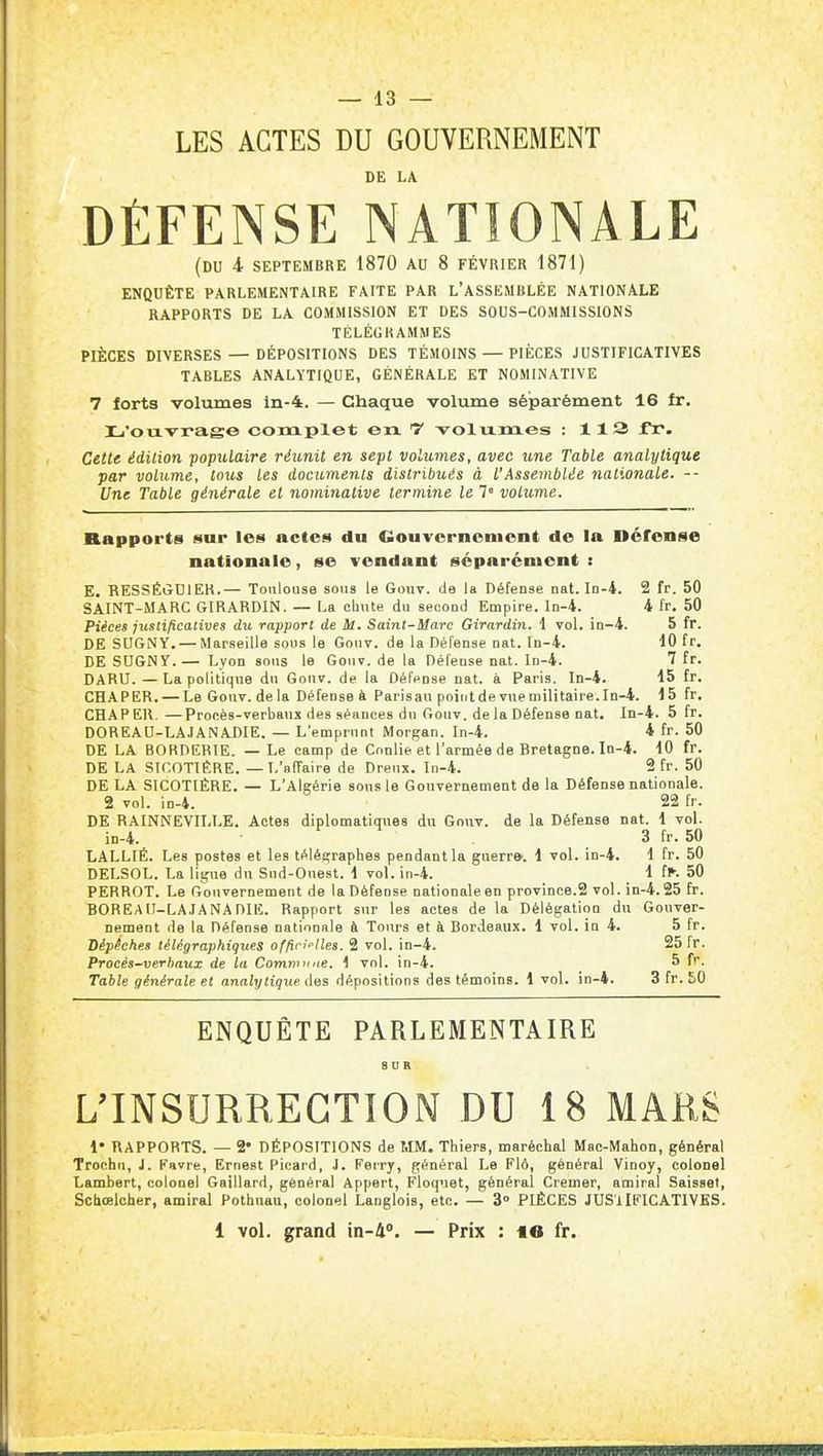 LES ACTES DU GOUVERNEMENT DE LA DÉFENSE NATIONALE (du 4 SEPTEMBRE 1870 AU 8 FÉVRIER 1871) ENQUÊTE PARLEMENTAIRE FAITE PAR L'ASSEMBLÉE NATIONALE RAPPORTS DE LA COMMISSION ET DES SOUS-COMMISSIONS TÉLÉGRAMMES PIÈCES DIVERSES — DÉPOSITIONS DES TÉMOINS — PIÈCES JUSTIFICATIVES TABLES ANALYTIQUE, GÉNÉRALE ET NOMINATIVE 7 forts volumes ln-4. — Chaque volume séparément 16 Ir, Xj'oiï-vrage complet en T volixm.es : 113 fr. Cette édition populaire réunit en sept volumes, avec une Table analytique par volume, toics les documents distribués à l'Assemblée nationale. -- Une Table générale et nominative termine le 7 volume. Rapports sur les actes du Gouvernement de la néfonse nationale, se vendant séparément : E. RESSÉijDIEK.— Toulouse sous le Gouv. de la Défense nat. In-4. 2 fr. 50 SAINT-MARC GIRARDIN. — La chute du second Empire. 1d-4. i fr, 50 Pièces justificatives du rapport de M. Saint-Marc Girardin. 1 toI. in-4. 5 fr. DE SUGNY. — Marseille sons le Gonv. de la Défense nat. In-4. 10 fr. DE SUGNY.— Lyon sous le Gonv. de la Défense nat. In-4. 7 fr. DARU.—La politique du Gonv. de la DétVnse nat. à Paris. In-4. 15 fr, GHAPER. — Le Gouv. de la Défense à Parisau pointde vneniilitaire.In-4. 15 fr, CHAPEK. —Procès-verbaux des séances du Gouv. de la Défense nat. In-4. 5 fr. DOREAU-LAJANADIE. — L'emprunt Morgan. In-4. 4 fr. 50 DE LA BORDEBTE. — Le camp de Cnniie et l'armée de Bretagne. Iq-4. 10 fr. DE LA SICOTIÊRE. — L'affaire de Dreux, In-4. 2 fr. 50 DE LA SICOTIÊRE. — L'Algérie sous le Gouvernement de la Défense nationale. 2 vol. in-4. 22 fr. DE RAINNEVILLE. Actes diplomatiques du Gouv. de la Défense nat. 1 vol. in-4. 3 fr. 50 LALLIÉ. Les postes et les télégraphes pendant la guerre^. 1 vol. in-4. d fr. 50 DELSOL. La lig\ie dn Sud-Ouest. 1 vol. in-4. 1 fl^- 50 PERROT. Le Gouvernement de la Défense nationaleen province.2 vol. in-4.25 fr. BOREAII-LAJANADIE. Rapport sur les actes de la Délégation du Gouver- nement de la Défense nationale à Tours et à Bordeaux. 1 vol. in 4. 5 fr. Dépêches télégraphiques offiri>'lles. 2 vol. in-4. 25 fr. Procès-verbaux de la Commune. 1 vol. in-4. 5 fr. Table générale et analytique des dépositions des témoins. 1 vol. in-4. 3 fr. £0 ENQUÊTE PARLEMENTAIRE L'INSURRECTION DU 18 MARS !• RAPPORTS. — 2' DÉPOSITIONS de MM. Thiers, maréchal Mac-Mahon, général Trochn, J. Favre, Ernest Picard, J. Ferry, général Le Flô, général Vinoy, coloDel Lambert, colonel Gaillard, général Appert, Floquet, général Cremer, amiral Saisset, Schœlcher, amiral Pothuau, colonel Langlois, etc. — 3° PIÈCES JUSlIFICATIVES. 1 vol. grand in-4». — Prix : «6 fr.