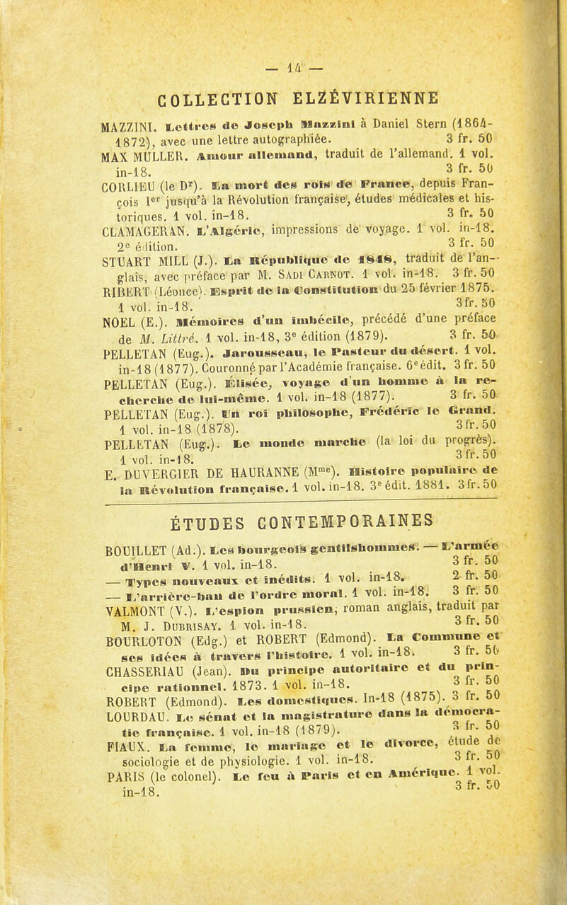 COLLECTION ELZÉVIRIENNE MAZZINI. licttres de Joseph Mnzzinl à Daniel Stern (1864- 1872), avec une lettre aulographiée. 3 fr. 50 MAX MULLER. Amour allemand, traduit de l'allemand. 1 vol, in-18. 3 fr. 50 CORLIEU (le Di^). S-a mort des rois de France, depuis Fran- çois 1®' jusqu'à la Révolution française, études médicales et his- toriques. 1 vol. in-18. 3 fr. 50 CLAMAGER4N. I.'Algérie, impressions de voyage. 1 vol. in-18. 2« é lition. 3 fr. 50 STXIART MILL (J.). ta République de traduit de l'an- glais, avec préface par M. Sadi Carnot. 1 vol. in-18. 3 fr. 50 RIBERT a^éoiice). Esprit de la Constitution du 25 février 1875. 1 vol. in-18. ' 3fr. 50 NOËL (E.). Mémoires d'un imbécile, précédé d'une préface de il/. Littré. 1 vol. in-18, 3« édition (1879). 3 fr. 50 PELLETAN (Eug.). Jarousseau, le Pasteur du désert. 1vol. in-18 (1877). Couronné par l'Académie française. Crédit. 3fr. 50 PELLETAN (Eug.). Elisée, voyage d'un bommo à la re- cbcrchc de lui-même. 1 voL in-18 (1877). 3 fr. 50 PELLETAN (Eug.). ÏJn roi philosophe, Frédéric le Grand. 1 vol. in-18 (1878). . 3fr._50 PELLliTAN (Eug,). fcc monde marche (la loi du progrès). 1vol. in-18. 3fr.50 E DUVERGIER DE HAURÂNNE (M^^). Histoire populaire de * la Révolution française. 1 vol. in-18. 3^ édit. 1881. 3fr.50 ÉTUDES CONTEMPORAINES BOUILLET (Ad.). I.es bourgeois gentilshommes; I^'armée d-Uenri V. 1 vol. in-18. 3 fr. 50 — Types nouveanx et inédits. 1 vol, in-18. 2 fr. 50 — E'orricro-bau de l'ordre moral. 1 vol. in-18. 3 fr. 50 VALMONT (V.), l/csplon pru.'^sien, roman anglais, traduit par M. J. DUBRISAY. 1 vol. in-18. 3 fr. 50 BOURLOTON (Edg.) et ROBERT (Edmond). I.a Commune et ses idées h travers l'histoire. 1 vol. in-18. 3 fr. 5G CHASSERIAU (Jean). Wu principe autoritaire et du prin- cipe rationnel. 1873. 1 vol. in-18. ,,Q.,.Vq f '^ft ROBERT (Edmond). I.es domcsti«|ues. In-18 (1875). d ir. ou LOURDAU. I.e sénat et la magistrature dans la démocra- tie française. 1 vol. in-18 (1879). »[• FIAUX. I.a femme, le mariage et le divorce, élude de sociologie et de phjisiologie. 1 vol. in-18. 3 fr. 50 PARIS (le colonel). I.c feu à Paris et en Amérique. 1 vol. in-18, 3 fr. -0