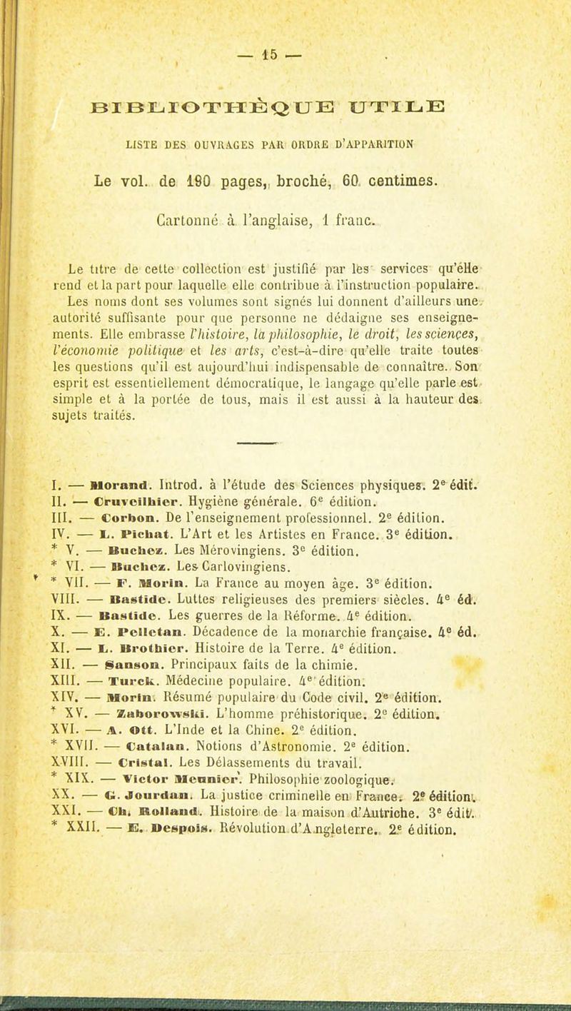 eiBLilOTIIÉlQtJEÎ UTILE LISTE DES OUVUA.GES PAH^ ORDRE D'APPARITION Le vol. de 180 pages,, broché, 60. centimes. Cartonné à l'anglaise, 1 franc. Le titre de cette collection est justifié par liss services qu'élie rend cl la part pour laquelle elle contribue à l'instruction populaire. Les noms dont ses volumes sont signés lui donnent d'ailleurs une. autorité suffisante pour que personne ne dédaigne ses enseigne- ments. Elle embrasse l'histoire, la pliilosophie, le droit, les sciences, l'économie politique et les arts, c'est-à-dire qu'elle traite toutes les questions qu'il est aujourd'hui indispensable de connaître. Son esprit est essentiellement démocratique, le langage qu'elle parle est- simple et à la portée de tous, mais il est aussi à la hauteur des. sujets traités. L — Morand. Introd. à l'étude des Sciences physiques; 2*^édif. II. — Cruvoilhiop. Hygiène générale. 6^ édition. III. — Corbon. De l'enseignement professionnel. 2^ édition. IV. — i,. Pichat. L'Art et les Artistes en France. 3* édition. * V. — BucheiE. Les Mérovingiens. 3^= édition. * VI. —Bûchez. Les Carlovirigiens. * * VII. — F. Moriu. La France au moyen âge. 3^ édition. VIII. — Bastide. Luttes religieuses des premiers siècles. 4^ éd. IX. — Bastide. Les guerres de la Réforme. 4' édition. X. — E. Pclictan. Décadence de la monarchie française. 4* éd. XI. — I.. Brotbier. Histoire de la Terre. 4^ édition. XII. — Sanson. Principaux faits de la chimie. XIII. — Turck. Médecine populaire. 4®'édition. XIV. — Morin. Résumé populaire du Code civil. 2« édition. XV. — XaboroTi'sii.1. L'homme préhistorique. 2 édition. XVI. — A. ©tt. L'Inde et la Chine. 2« édition. * XVII. — Catalan. Notions d'Astronomie. 2^ édition. XVIII. — Cristal. Les Délassements du travail. * XIX. — Victor aicnnicr. Philosophie zoologique. XX. — c;. jourdan. La justice criminelle en Fraiicei 2.?éditioni. XXI. — Cbi Rolland. Histoire de la maison d.'Autriche. 3' édif. * XXII. — E. Despois. Révolution d'Ajigleterre. 2.' édition.