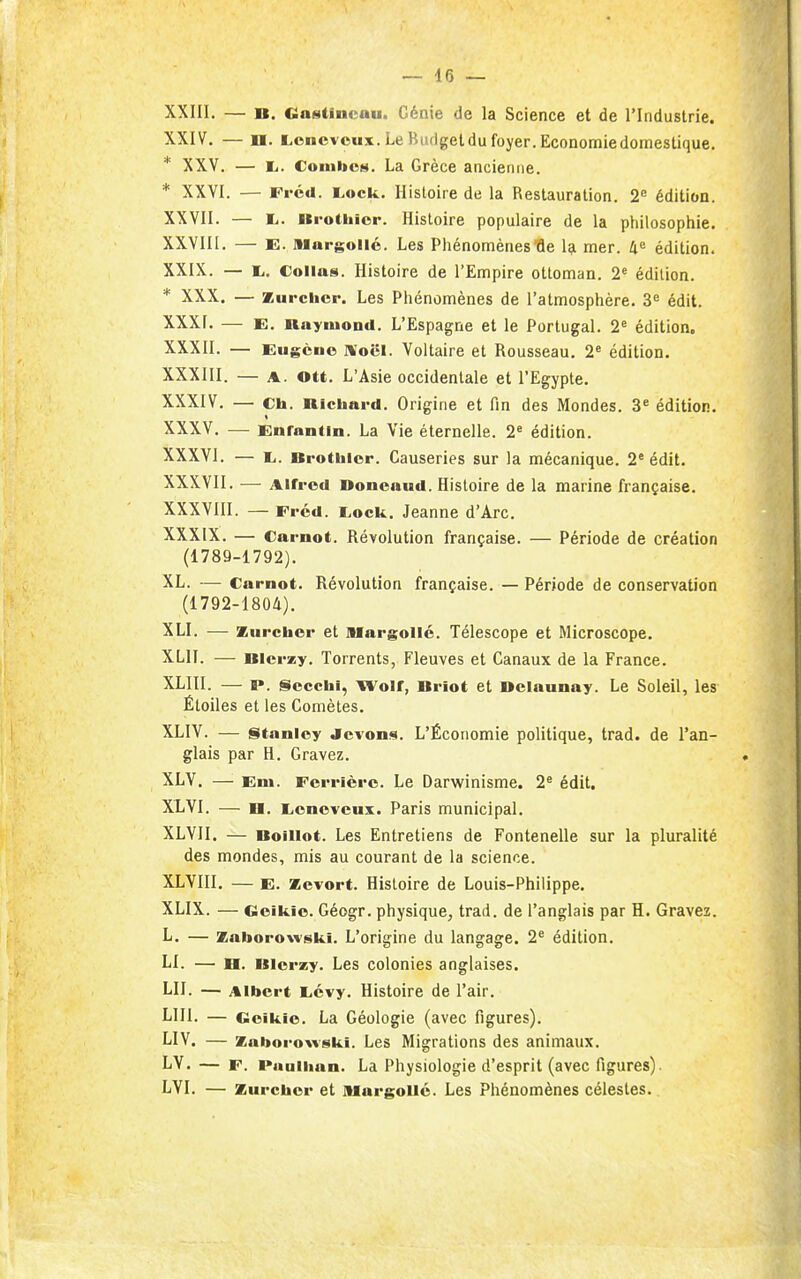 XXIII. — B. Gaistincau. Génie de la Science et de l'Industrie. XXIV. — n. Lencvcux. Le Btidgetdu foyer. Economie domestique. * XXV. — li. Coinbos. La Grèce ancienne. * XXVI. — Fi'éd. Lock. Histoire de la Restauration. 2^ édition. XXVII. — E,. nrothior. Histoire populaire de la philosophie. XXVIII. — E. Margollé. Les Phénomènesfle l?i mer. li^ édition. XXIX. — 1,. Collas. Histoire de l'Empire ottoman. 2« édition. * XXX. — Zurchcr. Les Phénomènes de l'atmosphère. 3^ édit. XXXI. — E. nayiuond. L'Espagne et le Portugal. 2' édition. XXXII. — Eugène Xocl. Voltaire et Rousseau. 2^ édition. XXXIII. — A. Ott. L'Asie occidentale et l'Egypte. XXXIV. — Ch. nichard. Origine et fin des Mondes. 3* édition. XXXV. — Enfantin. La Vie éternelle. 2' édition. XXXVI. — Li. Brotlilcr. Causeries sur la mécanique. 2'édit. XXXVII. — Alfred Doncaud. Histoire de la marine française. XXXVIII. — Fréd. Lock. Jeanne d'Arc. XXXIX. — Carnot. Révolution française. — Période de création (1789-1792). XL. — Carnot. Révolution française. — Période de conservation (1792-1804). XLI. — Ziircber et niargollé. Télescope et Microscope. XLII. — BIcrzy. Torrents, Fleuves et Canaux de la France. XLIII. — p. Scccbi, Wolf, Briot et Belaunay. Le Soleil, les Étoiles et les Comètes. XLIV. — §itanlcy <lcvon«i. L'Économie politique, trad. de l'an- glais par H. Gravez. XLV. — Eni. Ferrièrc. Le Darwinisme. 2^ édit. XLVI. — D. lionevcux. Paris municipal, XLVII. — Boillot. Les Entretiens de Fontenelle sur la pluralité des mondes, mis au courant de la science. XLVIII, — E. Zevort. Histoire de Louis-Philippe. XLIX. — Geikie. Géogr. physique, trad. de l'anglais par H. Gravez. L. — Zaborowski. L'origine du langage. 2^ édition. LI. — H. Blerzy. Les colonies anglaises. LU. — Albert Licvy. Histoire de l'air. LUI. — Goiklo. La Géologie (avec figures). LIV. — Zaborowski. Les Migrations des animaux. LV. — F. Pauiban. La Physiologie d'esprit (avec figures). LVI, — Zurchcr et niargollc. Les Phénomènes célestes.