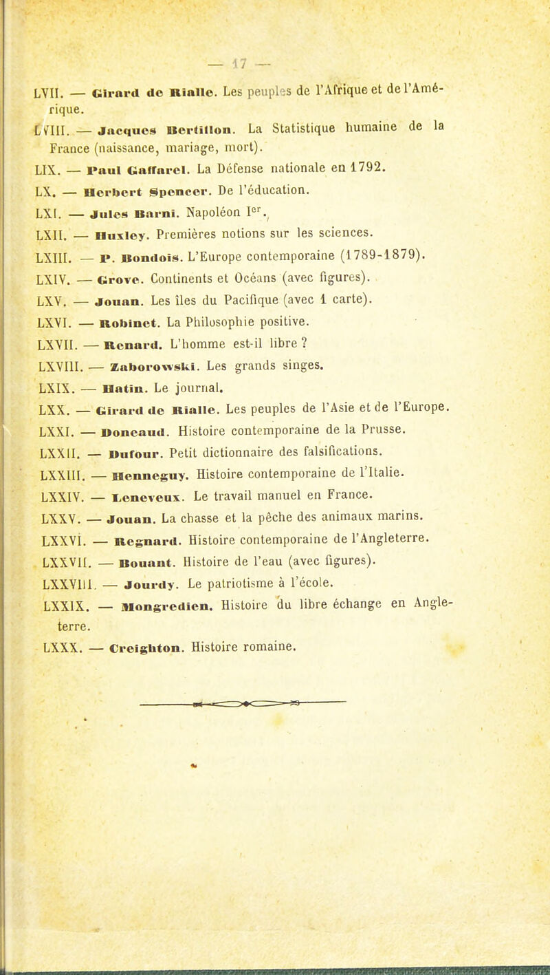 LVII. — Girard de niallo. Les peuples de l'Afrique et de l'Amé- rique. LUU. —Jacques BcrUlloii. La Statistique humaine de la France (naissance, mariage, mort). LIX. — Paul GafTarcl. La Défense nationale eu 1792. LX. — Herbert Spencer. De l'éducation. LXI. — Jules Barni. Napoléon LXII. — Huxley. Premières notions sur les sciences. LXIII. — P. Bondois. L'Europe contemporaine (1789-1879). LXIV. — Grove. Continents et Océans (avec figures). LXV, — Jouan. Les îles du Pacifique (avec 1 carte). LXVI. — Robinet. La Philosophie positive. LXVII. — Renard. L'homme est-il libre ? LXVllI. — Kaborowslii. Les grands singes. LXIX. — Hatin. Le journal. LXX. — Girard do Rialle. Les peuples de l'Asie et de l'Europe. LXXL — Doneaud. Histoire contemporaine de la Prusse. LXXII. — Bufour. Petit dictionnaire des falsifications. LXXIII. — Henneguy. Histoire contemporaine de l'Italie. LXXIV. — l^eneveux. Le travail manuel en France. LXXV. — Jouan. La chasse et la pêche des animaux marins. LXXVi. — Regnard. Histoire contemporaine de l'Angleterre. LXXVII. — Bouant. Histoire de l'eau (avec figures). LXXVIII. — Jourdy. Le patriotisme à l'école. LXXIX. — mongredien. Histoire du libre échange en Angle- terre. LXXX. — Creigbton. Histoire romaine.