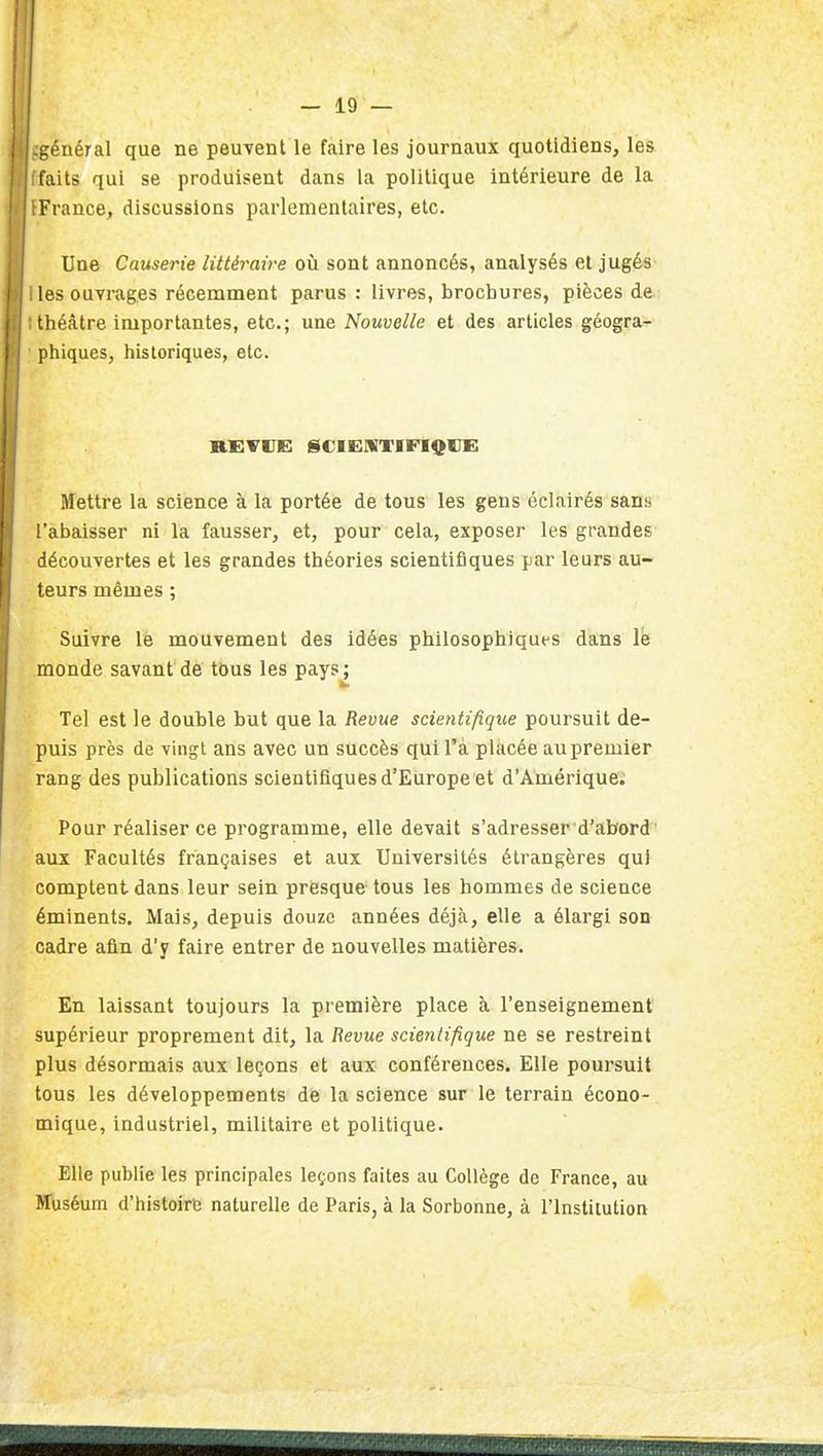 général que ne peuvent le faire les journaux quotidiens, les faits qui se produisent dans la politique intérieure de la France, discussions parlementaires, etc. Une Causerie littéraire où sont annoncés, analysés et jugés- les ouvrages récemment parus : livres, brochures, pièces de tliéàtre importantes, etc.; une Nouvelle et des articles géogra- pliiques, historiques, etc. REVUE liCIEniTiriQVE: Mettre la science à la portée de tous les gens éclairés sans l'abaisser ni la fausser, et, pour cela, exposer les grandes découvertes et les grandes théories scientifiques par leurs au- teurs mêmes ; Suivre le mouvement des idées philosophiques dans le monde savant de tous les pays^ Tel est le double but que la Revue scientifique poursuit de- puis près de vingt ans avec un succès qui l'a placée au premier rang des publications scientifiques d'Europe et d'Amérique; Pour réaliser ce programme, elle devait s'adresser d'abord ' aux Facultés françaises et aux Universités étrangères qui comptent dans leur sein presque tous les hommes de science éminents. Mais, depuis douze années déjà, elle a élargi son cadre afin d'y faire entrer de nouvelles matières. En laissant toujours la première place à l'enseignement supérieur proprement dit, la Revue scientifique ne se restreint plus désormais aux leçons et aux conférences. Elle poursuit tous les développements de la science sur le terrain écono- mique, industriel, militaire et politique. Elle publie les principales leçons faites au Collège de France, au ITuséum d'histoire naturelle de Paris, à la Sorbonne, à l'Institution