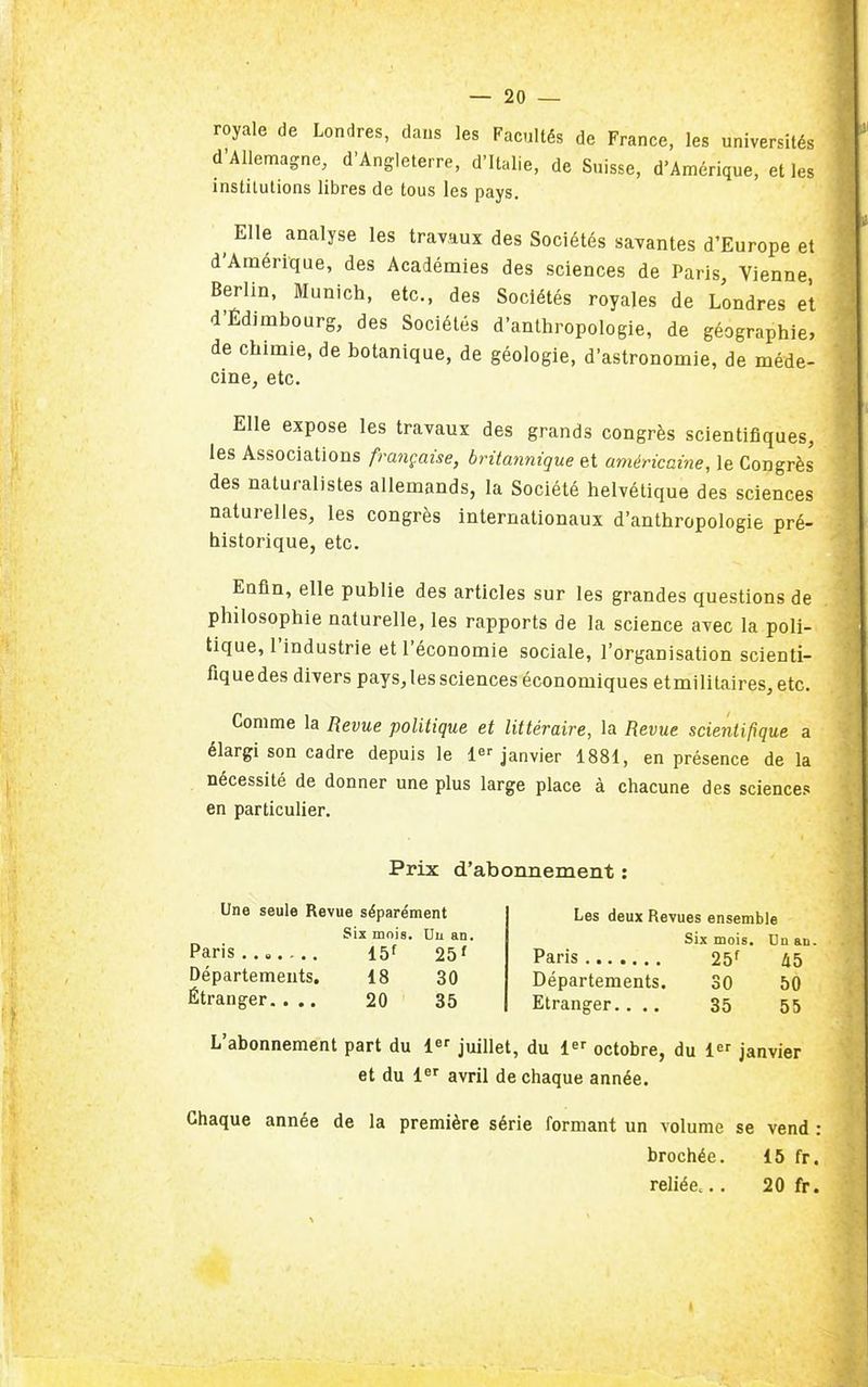 royale de Londres, dans les Facultés de France, les universités d'Allemagne, d'Angleterre, d'Italie, de Suisse, d'Amérique, elles institutions libres de tous les pays. Elle analyse les travaux des Sociétés savantes d'Europe et d'Amérique, des Académies des sciences de Paris, Vienne, Berlin, Munich, etc., des Sociétés royales de Londres et d'Édimbourg, des Sociétés d'anthropologie, de géographie, de chimie, de botanique, de géologie, d'astronomie, de méde- cine, etc. Elle expose les travaux des grands congrès scientifiques, les Associations française, britannique et américaine, le Congrès des naturalistes allemands, la Société helvétique des sciences naturelles, les congrès internationaux d'anthropologie pré- historique, etc. Enfin, elle publie des articles sur les grandes questions de philosophie naturelle, les rapports de la science avec la poli- tique, l'industrie et l'économie sociale, l'organisation scienti- fiquedes divers pays, les sciences économiques etmilitaires, etc. Comme la Revue politique et littéraire, la Revue scientifique a élargi son cadre depuis le 1 janvier 1881, en présence de la nécessité de donner une plus large place à chacune des sciences en particulier. Prix d'abonnement : Une seule Revue séparément Six mois. Uu an. Paris.., 15f 25 ' Départements. 18 30 Étranger, ... 20 35 Les deux Revues ensemble Six mois. Uu au. Paris 25f 45 Départements. 30 50 Etranger.... 35 55 L'abonnement part du 1 juillet, du 1 octobre, du 1 janvier et du 1«^ avril de chaque année. Chaque année de la première série formant un volume se vend : brochée. 15 fr. reliée... 20 fr.