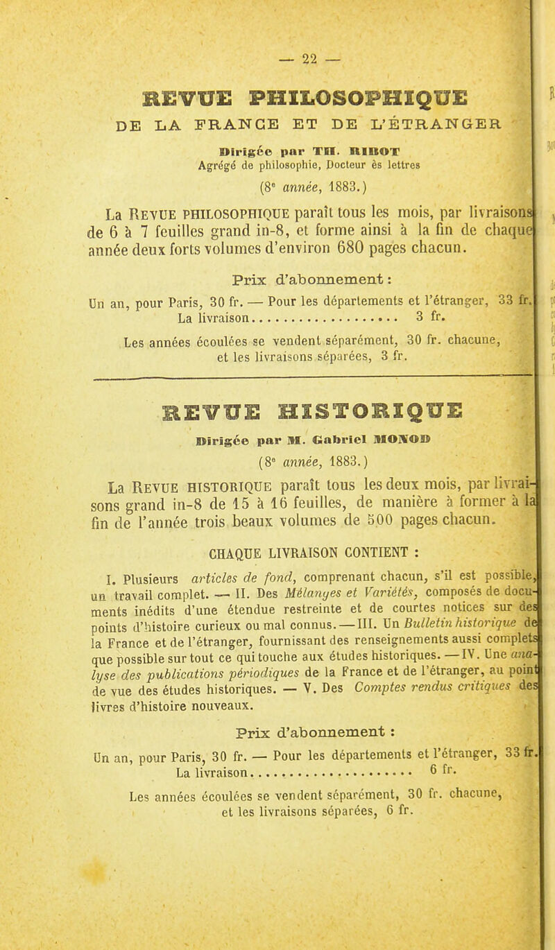 REVUE PHILOSOPHIQUE DE LA FRANGE ET DE L'ÉTRANGER Dirigée par TH. niBOT Agrégé de philosophie, Docteur ès lettres (8= année, 1883.) La Reyue philosophique paraît tous les mois, par livraisons ^ de 6 à 7 feuilles grand in-8, et forme ainsi à la fin de chaque année deux forts volumes d'environ 680 pages chacun. Prix d'abonnement : ^ Un an, pour Paris, 30 fr. — Pour les déparlements et l'étranger, 33 fr. La livraison 3 fr. Il Les années écoulées se vendent séparément, 30 fr. chacune, [ et les livraisons séparées, 3 fr. p REVUE HISTORIQUE Dirigée par M. Gabriel MOIVOD (8« année, 1883.) La Revue historique paraît tous les deux mois, par livrai- sons grand in-8 de 15 à 16 feuilles, de manière à former à là fin de l'année trois beaux volumes de S.OO pages chacun. CHAQUE LIVRAISON CONTIENT : I. Plusieurs articles de fond, comprenant chacun, s'il est possible^ un travail complet. — II. Des Mélanyes et Variétés, composés de docu- ments inédits d'une étendue restreinte et de courtes notices sur des points d'histoire curieux ou mal connus. — III. Bulletin historique de la France et de l'étranger, fournissant des renseignements aussi complets que possible sur tout ce qui touche aux éludes historiques. —IV. Une a?ia- lyse des publications périodiques de la France et de l'étranger, au point de vue des études historiques. — V. Des Comptes rendus critiques des livres d'histoire nouveaux. Prix d'abonnement : Un an, pour Paris, 30 fr. — Pour les départements et l'étranger, 33 fr. La livraison 6 fr. Les années écoulées se vendent séparément, 30 fr. chacune, et les livraisons séparées, 6 fr.