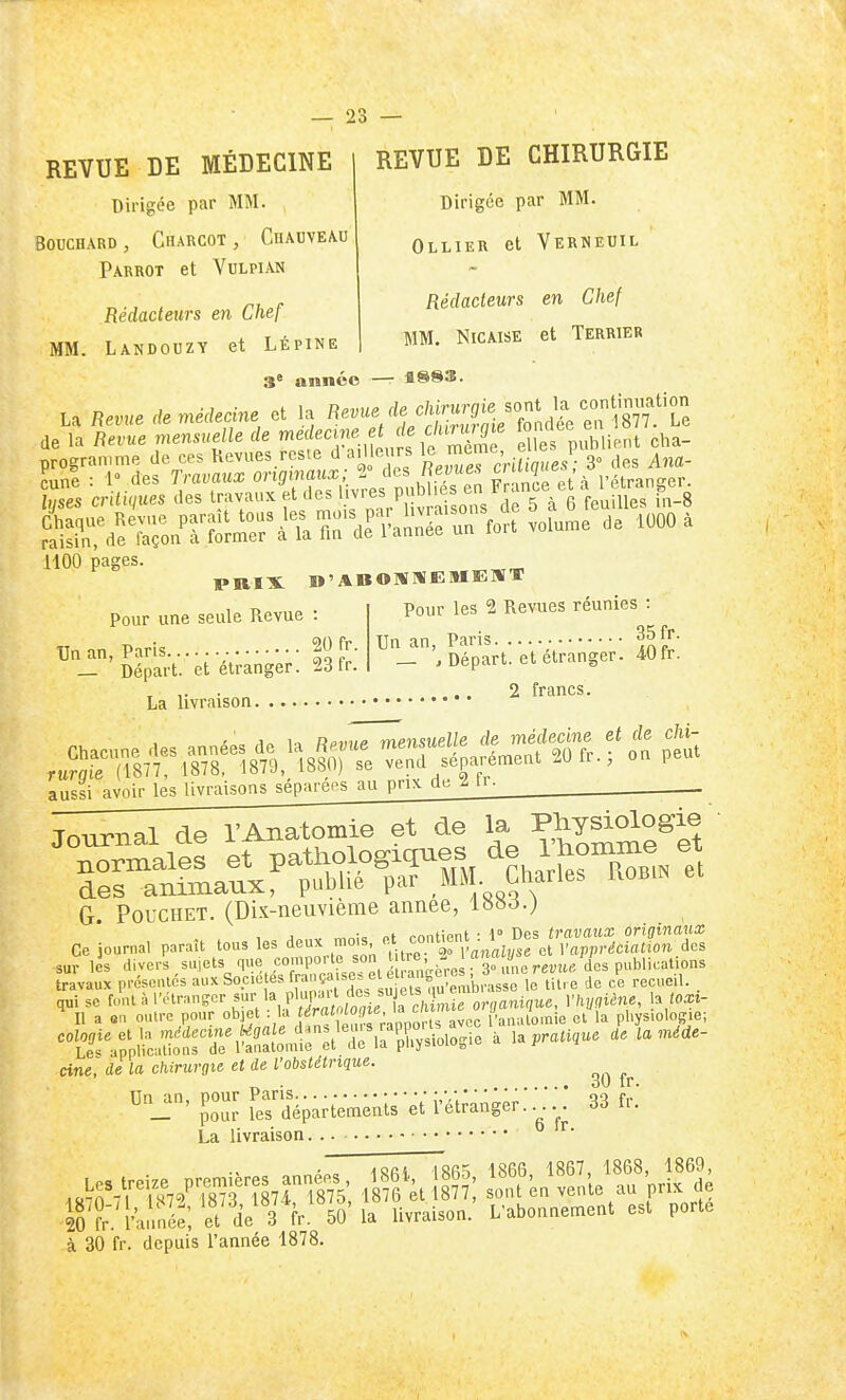REVUE DE MÉDECINE Dirigée par MM. Bouchard, Charcot , Chauveau PARROT et VULPIAN Rédacteurs en Chef MM. Landouzy et Lépine REVUE DE CHIRURGIE Dirigée par MM. Ollier et Vkrneuil Rédacteurs en Chef MM, NicAisE et Terrier 5' année — 4883. La Revue de médecine et la t^.^^-y^ ;^^^^^^^^^^^^ de la Revue mensuelle de médecine et c'urw ffie '« ^^^e ea Jrogran.me de ces Kevues.rcsie d ailleurs 1° ^^'f^ViS^es! 3° des Ana- cune : 1° des Travaiix originaux; 2° àcs Revues vr. nZ et\ l'étranser. crltuiues des ^^-^r t'''t'Z'^^onJ^^^^^^ ^^«^^e^aSr fort volume de 1000 à 1100 pages. pris: n'ABOlïWEMEaiT Pour les 2 Revues réunies : Un an, Paris 35 fr. _ , Départ, et étranger. 40 Ir. , ,. . .. 2 francs. La livraison Pour une seule Revue : Un an, Paris 20 fr. _ Départ, et étranger. 23Ir. aussi avoir les livraisons séparées au pn>c de 2 li- Tournai de l'Anatomie et de la Physiologie G PoucHET. (Dix-neuvième année, Ceiourna, paraît tous les ^le- o., cc.Çnt^^^ sur les divers sujets Vl^ comporte son h re,^ -^^ travaux présentes aux Soc.e es ff,^^;^^.^^^,'' ^T. Jefii'bnisse le lit, e de ce recueil. . qui se foutàl'olrans?cr ^^^1 Kr^o^if a c^^^^^ organique, Vhyniène, l^ loxi- II a «n outre pour J'VorU avec i'anatomie cl la physiologie; ' '^^'•'^'^«^ dne^ de la chirurgie et de Vobstétrique. Jour îrdépanem;;ireU'éi;ang;;:^^ 33 L La livraison... 20 ?rVlw;; et de 3 fr. 50'la livraison. L'abonaernent esl porté
